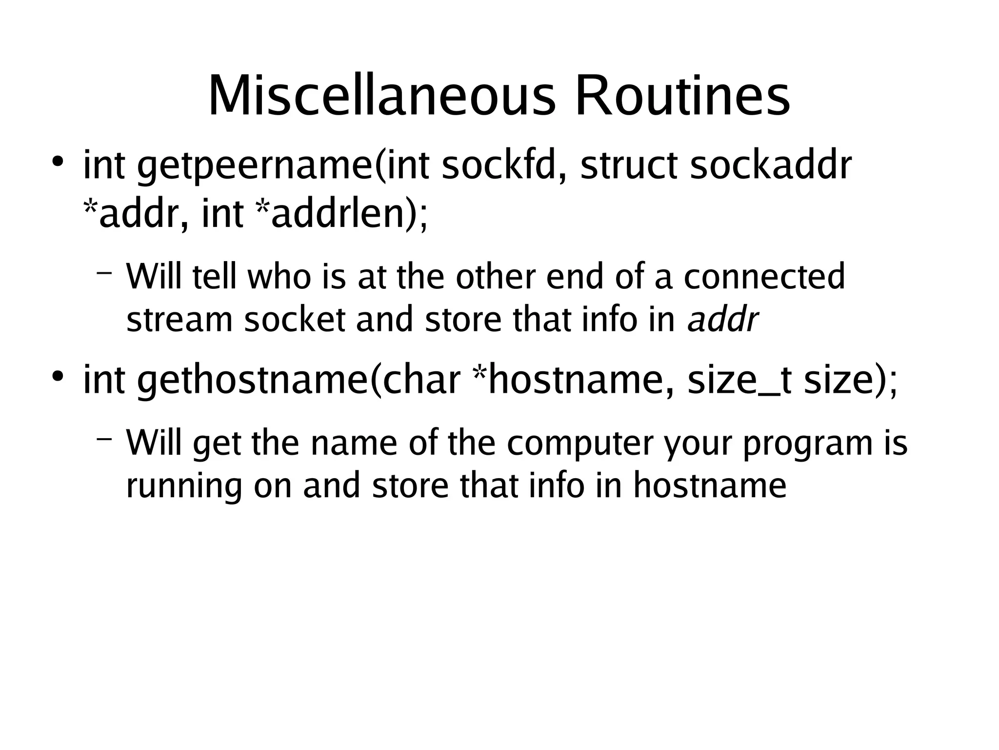 Miscellaneous Routines
●
    int getpeername(int sockfd, struct sockaddr
    *addr, int *addrlen);
    –   Will tell who is at the other end of a connected
        stream socket and store that info in addr
●
    int gethostname(char *hostname, size_t size);
    –   Will get the name of the computer your program is
        running on and store that info in hostname




                                 
 