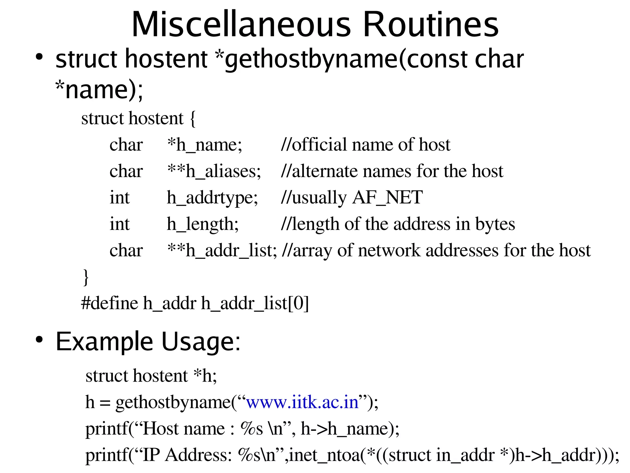 Miscellaneous Routines
    ●
        struct hostent *gethostbyname(const char
        *name);
          struct hostent {
              char  *h_name;       //official name of host
              char  **h_aliases;  //alternate names for the host
              int     h_addrtype;  //usually AF_NET
              int     h_length;    //length of the address in bytes
              char  **h_addr_list; //array of network addresses for the host
          }
          #define h_addr h_addr_list[0]
    ●
        Example Usage:
          struct hostent *h;
          h = gethostbyname(“www.iitk.ac.in”);
 
          printf(“Host name : %s n”, h­>h_name);
                                         
          printf(“IP Address: %sn”,inet_ntoa(*((struct in_addr *)h­>h_addr))); 
 