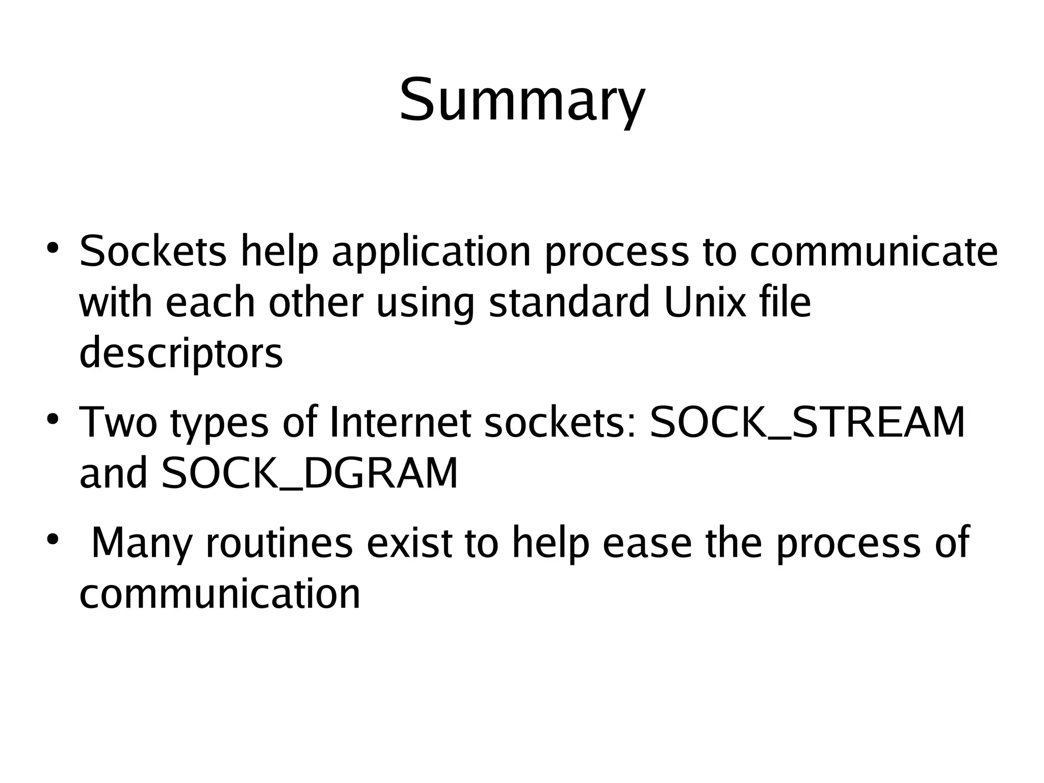 Summary

●
    Sockets help application process to communicate
    with each other using standard Unix file
    descriptors
●
    Two types of Internet sockets: SOCK_STREAM
    and SOCK_DGRAM
●
     Many routines exist to help ease the process of
    communication

                            
 