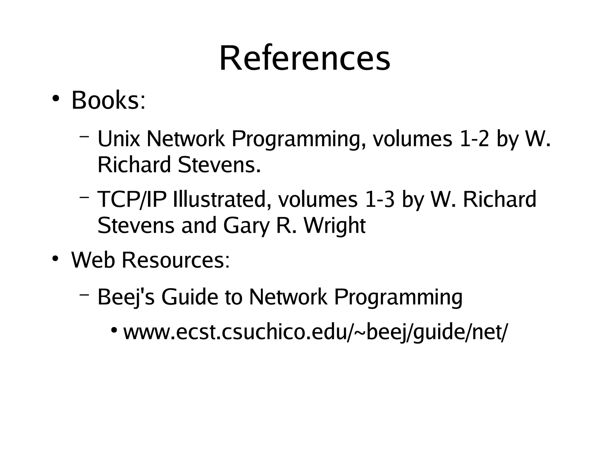 References
    ●
        Books:
        –   Unix Network Programming, volumes 1-2 by W.
            Richard Stevens.
        –   TCP/IP Illustrated, volumes 1-3 by W. Richard
            Stevens and Gary R. Wright
    ●
        Web Resources:
        –   Beej's Guide to Network Programming
             ●
                 www.ecst.csuchico.edu/~beej/guide/net/



                                   
 