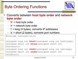 Byte Ordering Functions ,[object Object],[object Object],[object Object],[object Object],[object Object],#include <netinet/in.h> unsigned long int  htonl (unsigned long int hostlong); unsigned short int  htons (unsigned short int hostshort); unsigned long int  ntohl (unsigned long int netlong); unsigned short int  ntohs (unsigned short int netshort); 