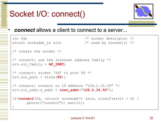 Socket I/O: connect() ,[object Object],int fd; /* socket descriptor */ struct sockaddr_in srv; /* used by connect() */ /* create the socket */ /* connect: use the Internet address family */ srv.sin_family =  AF_INET ; /* connect: socket ‘fd’ to port 80 */ srv.sin_port = htons( 80 ); /* connect: connect to IP Address “128.2.35.50” */ srv.sin_addr.s_addr =  inet_addr (“ 128.2.35.50 ”); if( connect (fd, (struct sockaddr*) &srv, sizeof(srv)) < 0) { perror(”connect&quot;); exit(1); } 