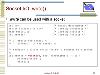 Socket I/O: write() ,[object Object],int fd; /* socket descriptor */ struct sockaddr_in srv; /* used by connect() */ char buf[512]; /* used by write() */ int nbytes; /* used by write() */ /* 1) create the socket */ /* 2) connect() to the server */ /* Example: A client could “write” a request to a server */ if((nbytes =  write (fd, buf, sizeof(buf))) < 0) { perror(“write”); exit(1); } 