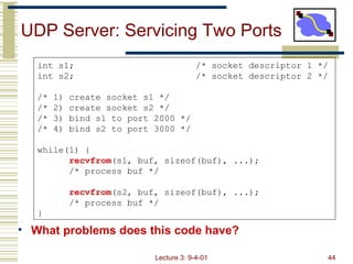 UDP Server: Servicing Two Ports  ,[object Object],int s1; /* socket descriptor 1 */ int s2; /* socket descriptor 2 */ /* 1) create socket s1 */ /* 2) create socket s2 */ /* 3) bind s1 to port 2000 */ /* 4) bind s2 to port 3000 */ while(1) { recvfrom (s1, buf, sizeof(buf), ...); /* process buf */ recvfrom (s2, buf, sizeof(buf), ...); /* process buf */ } 
