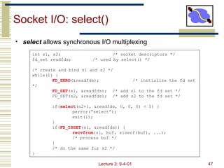 Socket I/O: select() int s1, s2;  /* socket descriptors */ fd_set readfds; /* used by select() */ /* create and bind s1 and s2 */ while(1) { FD_ZERO (&readfds); /* initialize the fd set */ FD_SET (s1, &readfds); /* add s1 to the fd set */ FD_SET(s2, &readfds); /* add s2 to the fd set */ if( select (s2+1, &readfds, 0, 0, 0) < 0) { perror(“select”); exit(1); } if( FD_ISSET (s1, &readfds)) { recvfrom (s1, buf, sizeof(buf), ...); /* process buf */ } /* do the same for s2 */ } ,[object Object]