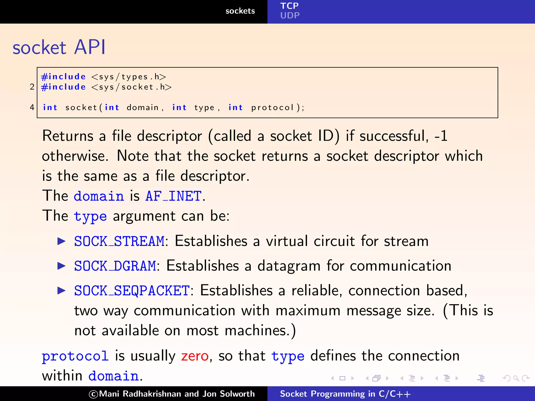 TCP
                                                          sockets
                                                                         UDP



socket API
   #i n c l u d e <s y s / t y p e s . h>
 2 #i n c l u d e <s y s / s o c k e t . h>

 4   i n t s o c k e t ( i n t domain , i n t t y p e , i n t p r o t o c o l ) ;


     Returns a ﬁle descriptor (called a socket ID) if successful, -1
     otherwise. Note that the socket returns a socket descriptor which
     is the same as a ﬁle descriptor.
     The domain is AF INET.
     The type argument can be:
              SOCK STREAM: Establishes a virtual circuit for stream
              SOCK DGRAM: Establishes a datagram for communication
              SOCK SEQPACKET: Establishes a reliable, connection based,
              two way communication with maximum message size. (This is
              not available on most machines.)
     protocol is usually zero, so that type deﬁnes the connection
     within domain.
                   c Mani Radhakrishnan and Jon Solworth                 Socket Programming in C/C++
 
