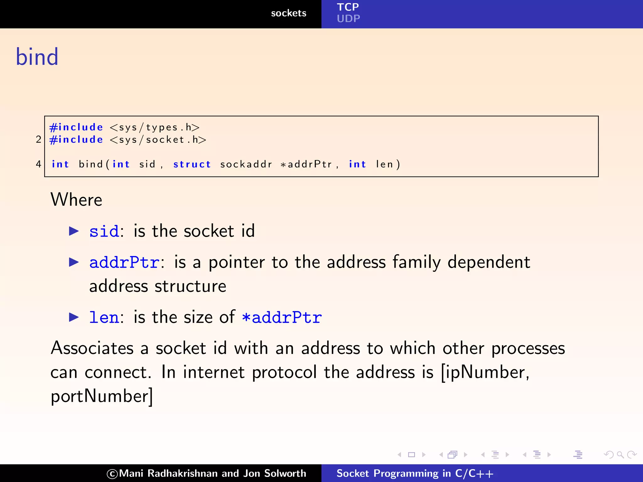 TCP
                                                 sockets
                                                              UDP



bind

   #i n c l u d e <s y s / t y p e s . h>
 2 #i n c l u d e <s y s / s o c k e t . h>

 4   i n t bind ( i n t sid , s t r u c t sockaddr ∗addrPtr , i n t l e n )


     Where
              sid: is the socket id
              addrPtr: is a pointer to the address family dependent
              address structure
              len: is the size of *addrPtr
     Associates a socket id with an address to which other processes
     can connect. In internet protocol the address is [ipNumber,
     portNumber]


                   c Mani Radhakrishnan and Jon Solworth      Socket Programming in C/C++
 