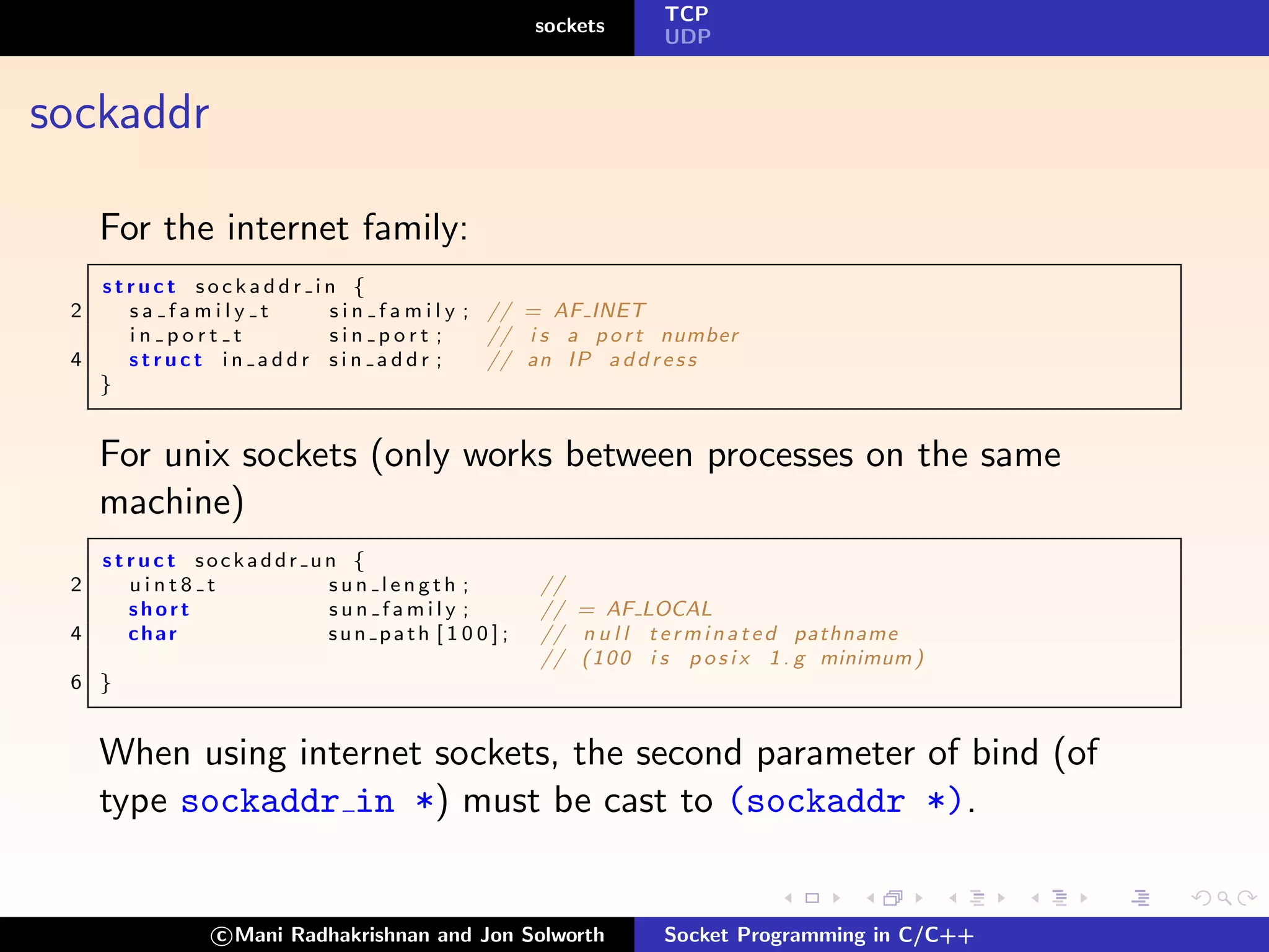 TCP
                                              sockets
                                                            UDP



sockaddr

     For the internet family:
   struct sockaddr      in {
 2   sa family t         s i n f a m i l y ; // = AF INET
     in port t           sin port ;          // i s a p o r t number
 4   struct in addr      sin addr ;          // an I P a d d r e s s
   }


     For unix sockets (only works between processes on the same
     machine)
     struct sockaddr un {
 2     uint8 t        sun length ;             //
       short          sun family ;             // = AF LOCAL
 4     char           sun path [ 1 0 0 ] ;     // n u l l t e r m i n a t e d pathname
                                               // ( 1 0 0 i s p o s i x 1 . g minimum )
 6 }


     When using internet sockets, the second parameter of bind (of
     type sockaddr in *) must be cast to (sockaddr *).


               c Mani Radhakrishnan and Jon Solworth        Socket Programming in C/C++
 