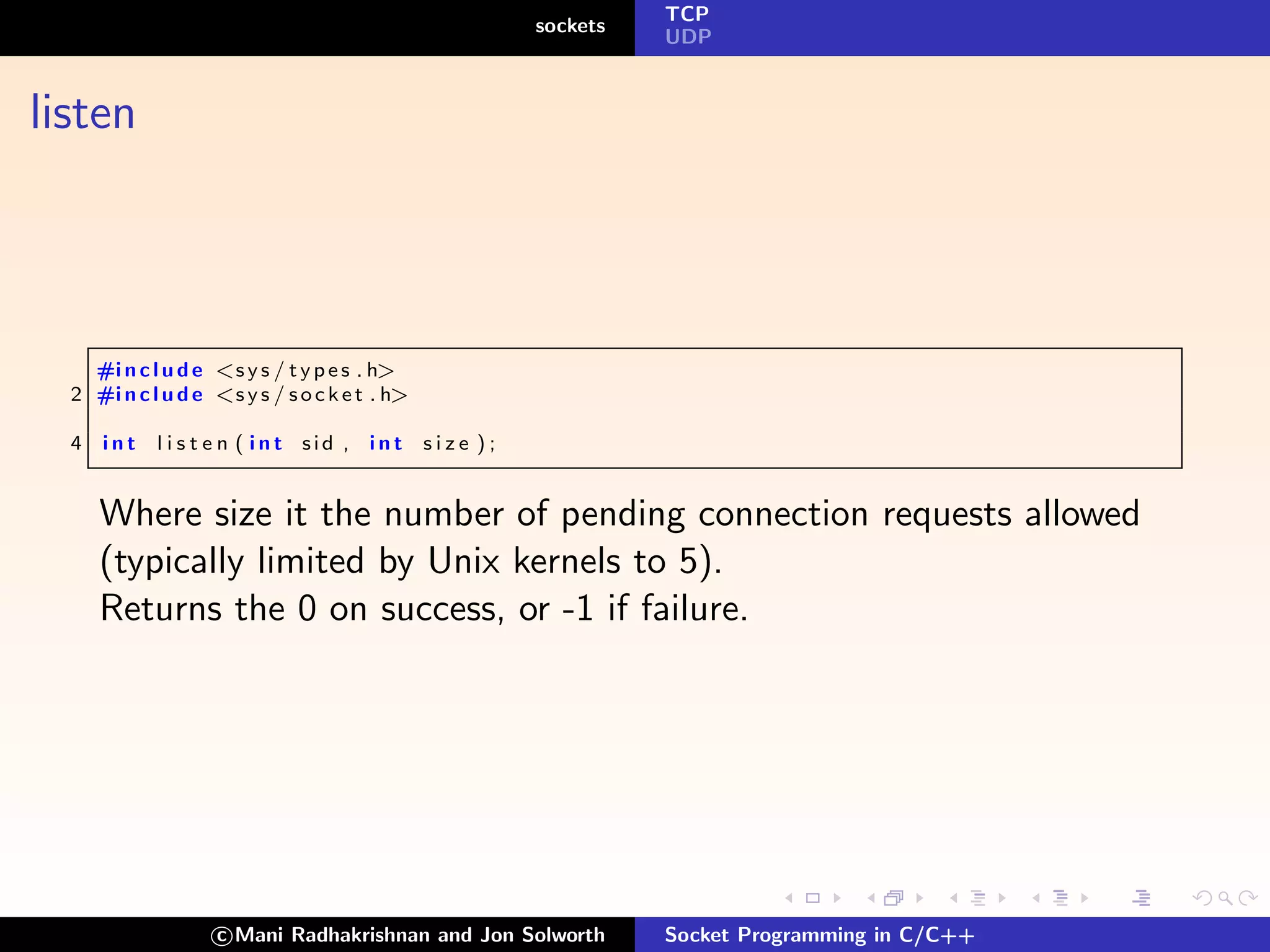 TCP
                                                         sockets
                                                                   UDP



listen



    #i n c l u d e <s y s / t y p e s . h>
  2 #i n c l u d e <s y s / s o c k e t . h>

  4   int   l i s t e n ( int sid , int        size );


      Where size it the number of pending connection requests allowed
      (typically limited by Unix kernels to 5).
      Returns the 0 on success, or -1 if failure.




                    c Mani Radhakrishnan and Jon Solworth          Socket Programming in C/C++
 