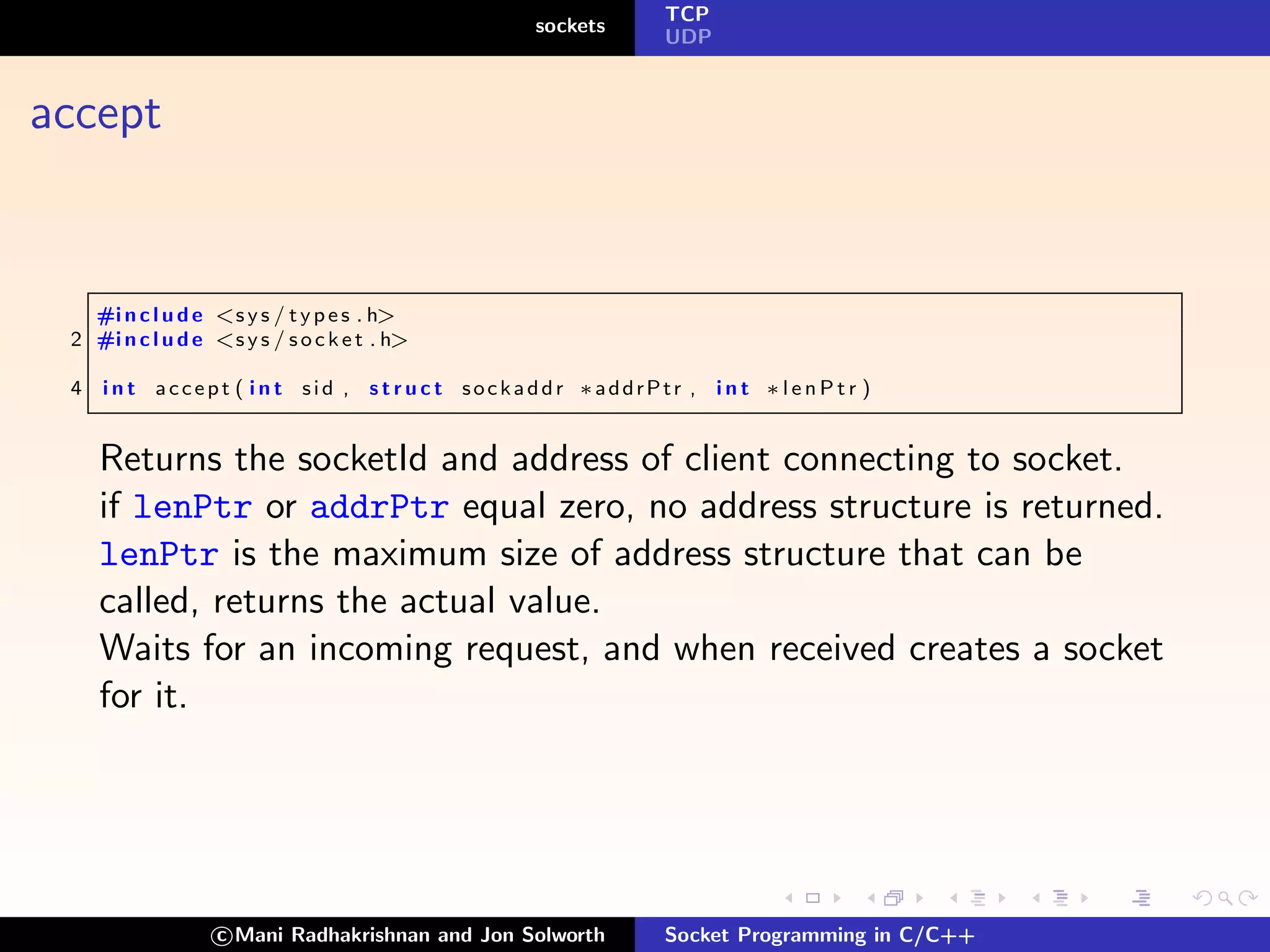 TCP
                                                  sockets
                                                               UDP



accept


   #i n c l u d e <s y s / t y p e s . h>
 2 #i n c l u d e <s y s / s o c k e t . h>

 4   i n t accept ( i n t sid , s t r u c t sockaddr ∗addrPtr , i n t ∗ l e n P t r )


     Returns the socketId and address of client connecting to socket.
     if lenPtr or addrPtr equal zero, no address structure is returned.
     lenPtr is the maximum size of address structure that can be
     called, returns the actual value.
     Waits for an incoming request, and when received creates a socket
     for it.




                   c Mani Radhakrishnan and Jon Solworth       Socket Programming in C/C++
 