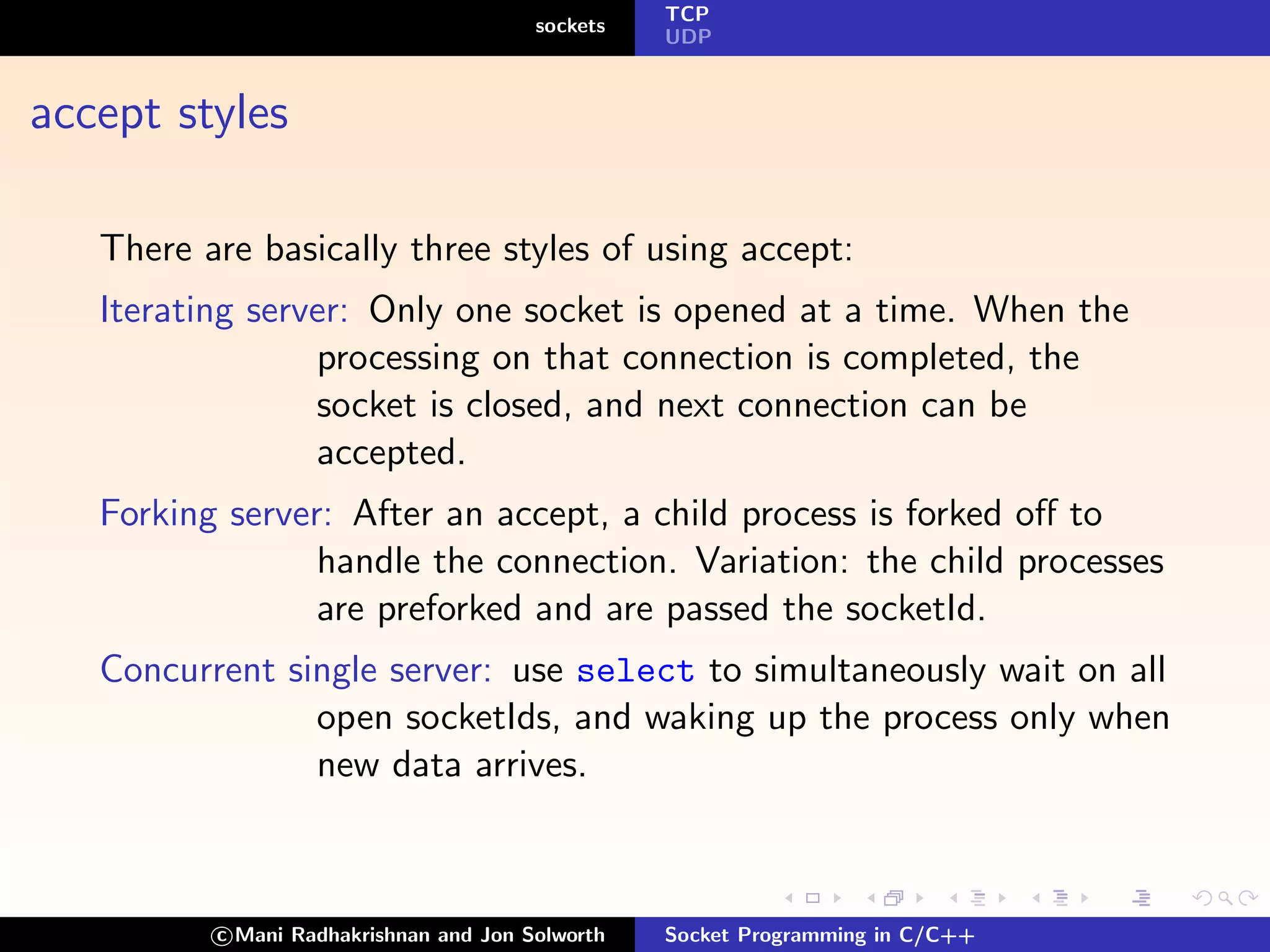 TCP
                                        sockets
                                                  UDP



accept styles

   There are basically three styles of using accept:
   Iterating server: Only one socket is opened at a time. When the
                 processing on that connection is completed, the
                 socket is closed, and next connection can be
                 accepted.
   Forking server: After an accept, a child process is forked oﬀ to
                 handle the connection. Variation: the child processes
                 are preforked and are passed the socketId.
   Concurrent single server: use select to simultaneously wait on all
                open socketIds, and waking up the process only when
                new data arrives.



          c Mani Radhakrishnan and Jon Solworth   Socket Programming in C/C++
 
