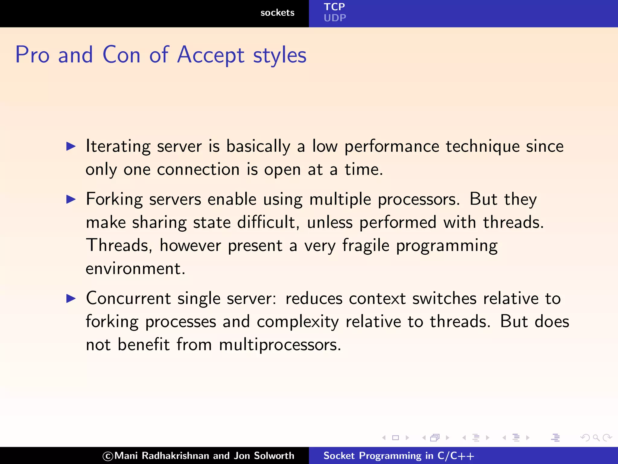 TCP
                                      sockets
                                                UDP



Pro and Con of Accept styles


      Iterating server is basically a low performance technique since
      only one connection is open at a time.
      Forking servers enable using multiple processors. But they
      make sharing state diﬃcult, unless performed with threads.
      Threads, however present a very fragile programming
      environment.
      Concurrent single server: reduces context switches relative to
      forking processes and complexity relative to threads. But does
      not beneﬁt from multiprocessors.




        c Mani Radhakrishnan and Jon Solworth   Socket Programming in C/C++
 