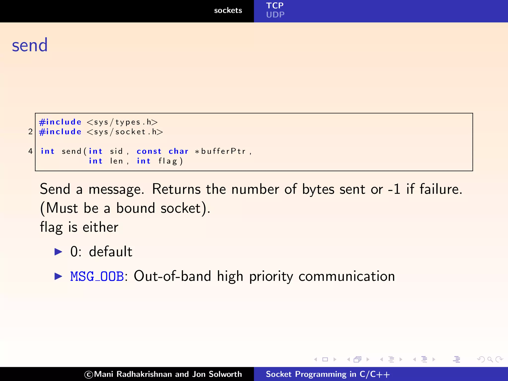 TCP
                                                   sockets
                                                                 UDP



send


   #i n c l u d e <s y s / t y p e s . h>
 2 #i n c l u d e <s y s / s o c k e t . h>

 4   i n t send ( i n t sid , const char ∗ b u f f e r P t r ,
                  i n t len , i n t f l a g )


     Send a message. Returns the number of bytes sent or -1 if failure.
     (Must be a bound socket).
     ﬂag is either
              0: default
              MSG OOB: Out-of-band high priority communication




                   c Mani Radhakrishnan and Jon Solworth         Socket Programming in C/C++
 