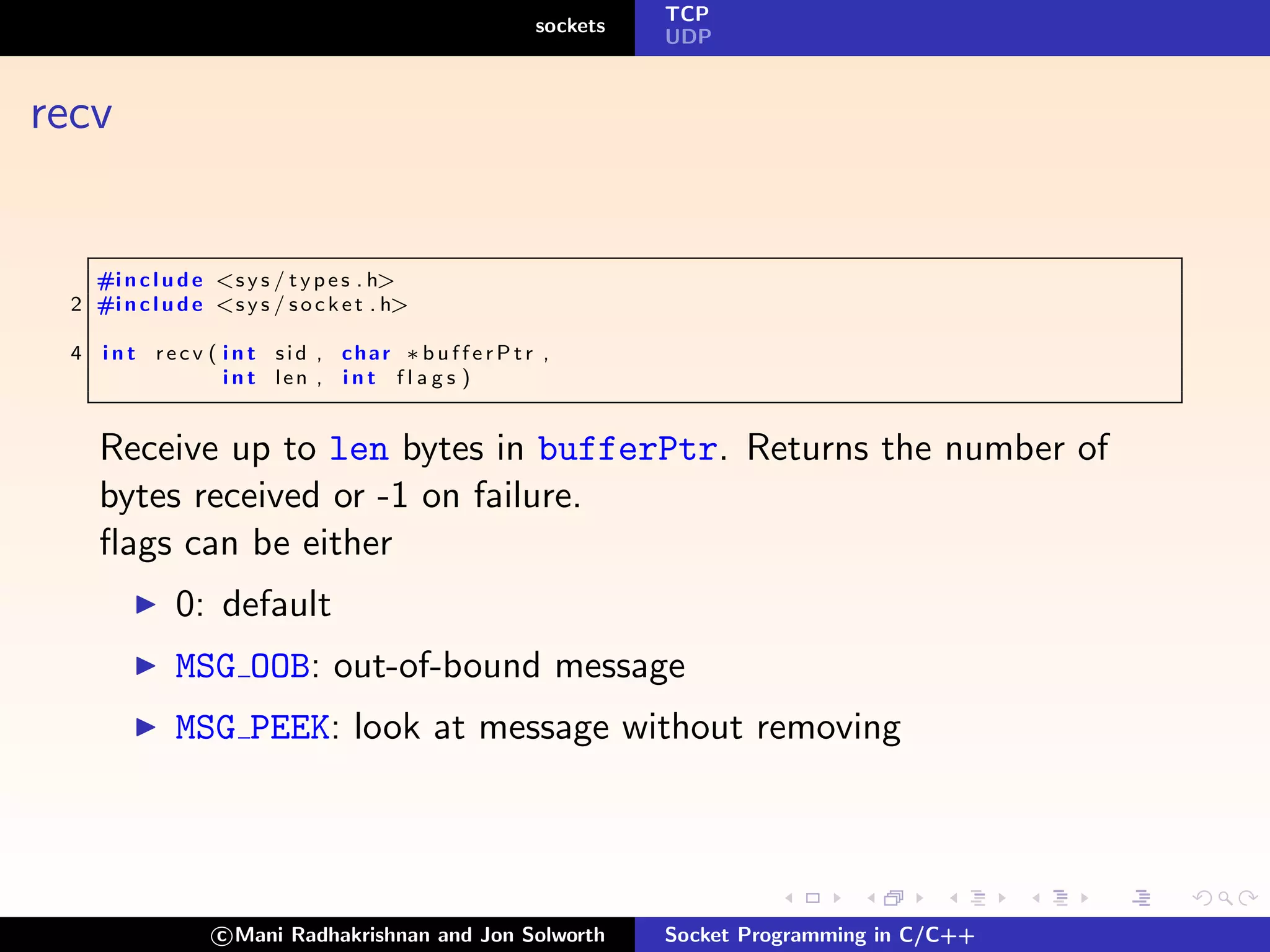 TCP
                                                      sockets
                                                                UDP



recv


   #i n c l u d e <s y s / t y p e s . h>
 2 #i n c l u d e <s y s / s o c k e t . h>

 4   i n t recv ( i n t sid , char ∗ b u f f e r P t r ,
                  i n t len , i n t f l a g s )


     Receive up to len bytes in bufferPtr. Returns the number of
     bytes received or -1 on failure.
     ﬂags can be either
              0: default
              MSG OOB: out-of-bound message
              MSG PEEK: look at message without removing




                   c Mani Radhakrishnan and Jon Solworth        Socket Programming in C/C++
 