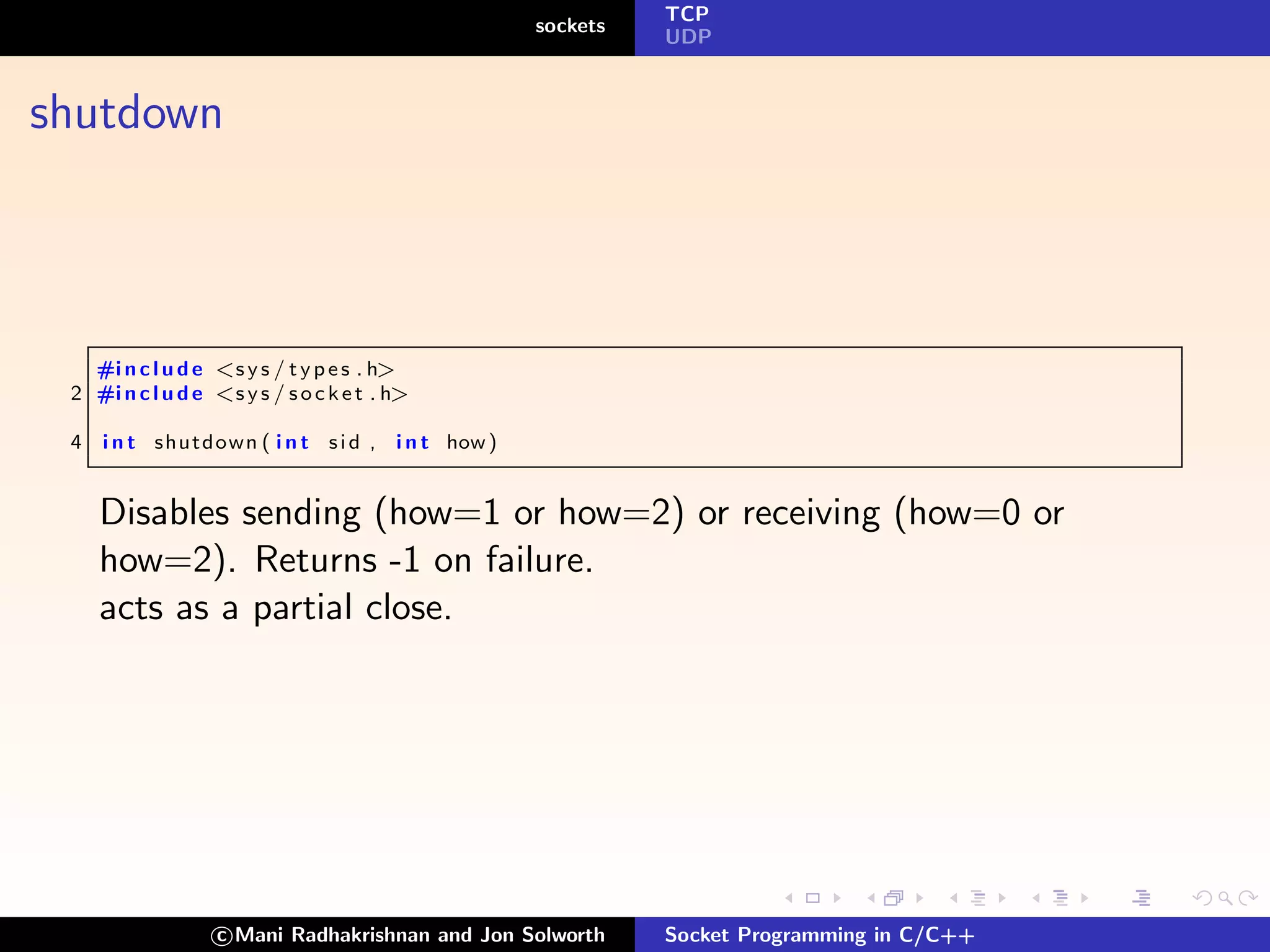 TCP
                                                  sockets
                                                            UDP



shutdown



   #i n c l u d e <s y s / t y p e s . h>
 2 #i n c l u d e <s y s / s o c k e t . h>

 4   i n t shutdown ( i n t s i d , i n t how )


     Disables sending (how=1 or how=2) or receiving (how=0 or
     how=2). Returns -1 on failure.
     acts as a partial close.




                   c Mani Radhakrishnan and Jon Solworth    Socket Programming in C/C++
 