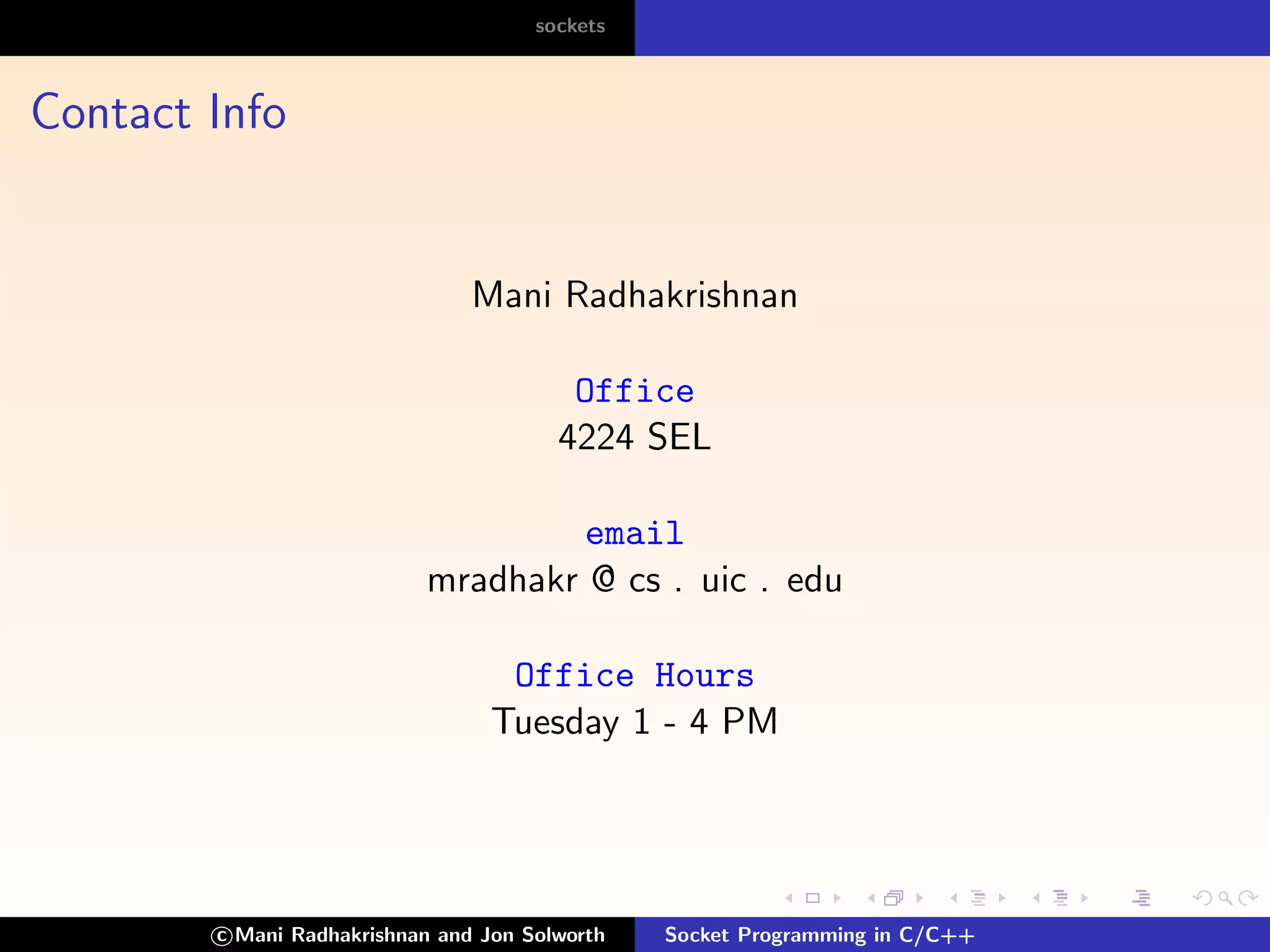 sockets



Contact Info


                                Mani Radhakrishnan

                                         Office
                                        4224 SEL

                                    email
                           mradhakr @ cs . uic . edu

                                   Office Hours
                                  Tuesday 1 - 4 PM




        c Mani Radhakrishnan and Jon Solworth   Socket Programming in C/C++
 