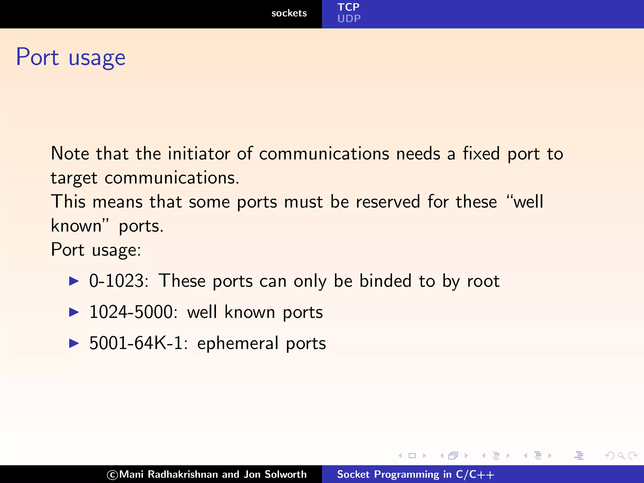 TCP
                                        sockets
                                                  UDP



Port usage


   Note that the initiator of communications needs a ﬁxed port to
   target communications.
   This means that some ports must be reserved for these “well
   known” ports.
   Port usage:
       0-1023: These ports can only be binded to by root
       1024-5000: well known ports
       5001-64K-1: ephemeral ports




          c Mani Radhakrishnan and Jon Solworth   Socket Programming in C/C++
 