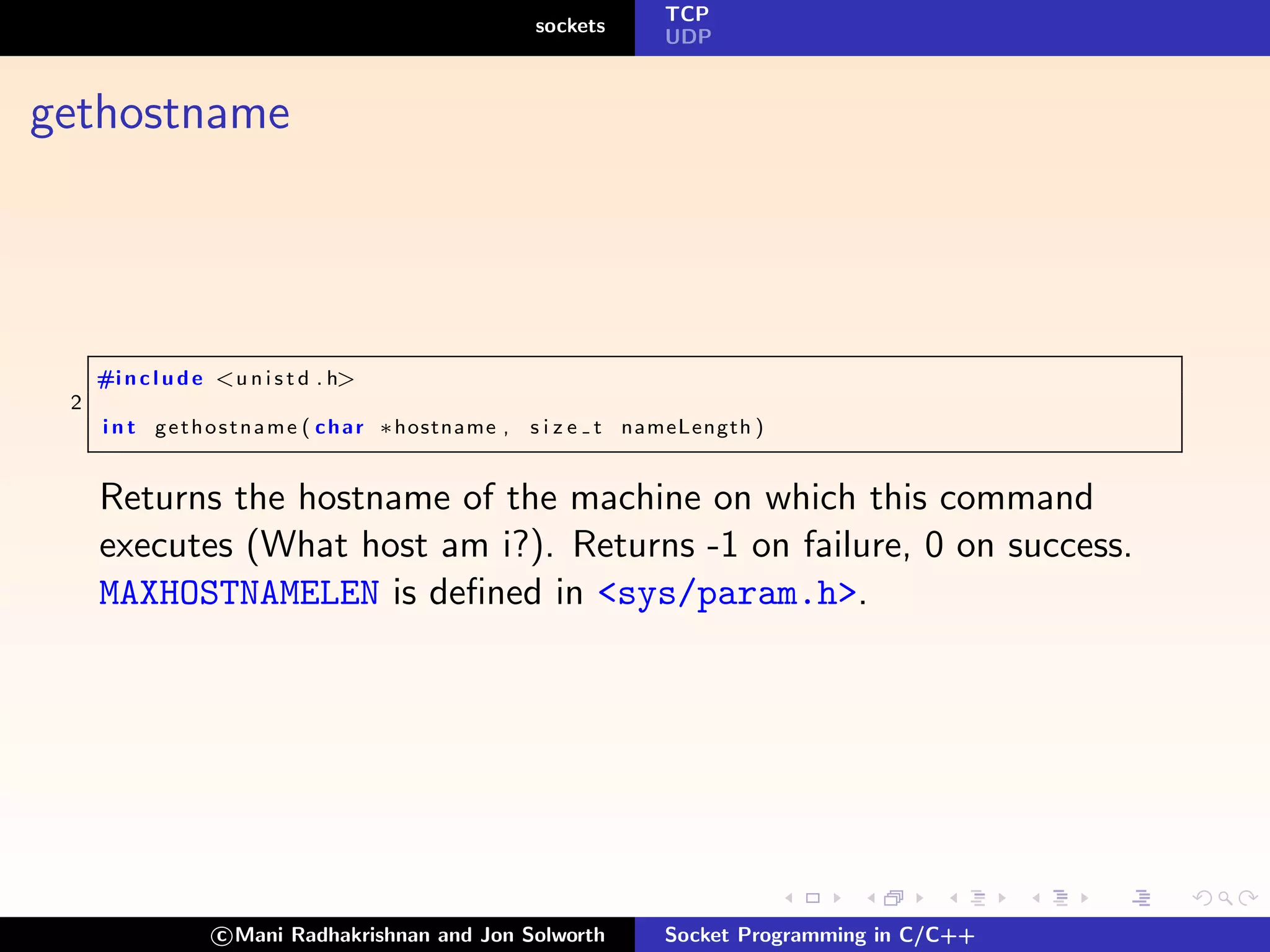 TCP
                                                         sockets
                                                                     UDP



gethostname




     #i n c l u d e <u n i s t d . h>
 2
     i n t g e t h o s t n a m e ( c h a r ∗hostname ,   s i z e t nameLength )


     Returns the hostname of the machine on which this command
     executes (What host am i?). Returns -1 on failure, 0 on success.
     MAXHOSTNAMELEN is deﬁned in <sys/param.h>.




                   c Mani Radhakrishnan and Jon Solworth             Socket Programming in C/C++
 