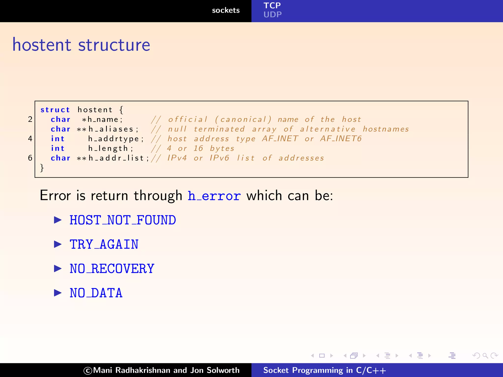 TCP
                                                        sockets
                                                                       UDP



hostent structure


   struct hostent {
 2   c h a r ∗h name ;                //   o f f i c i a l ( c a n o n i c a l ) name o f t h e h o s t
     c h a r ∗∗ h a l i a s e s ;     //   n u l l t e r m i n a t e d a r r a y of a l t e r n a t i v e hostnames
 4   int        h addrtype ;          //   h o s t a d d r e s s t y p e AF INET o r AF INET6
     int        h length ;            //   4 o r 16 b y t e s
 6   c h a r ∗∗ h a d d r l i s t   ; //   IPv4 or IPv6 l i s t of a d d r e s s e s
   }


     Error is return through h error which can be:
            HOST NOT FOUND
            TRY AGAIN
            NO RECOVERY
            NO DATA



                 c Mani Radhakrishnan and Jon Solworth                 Socket Programming in C/C++
 