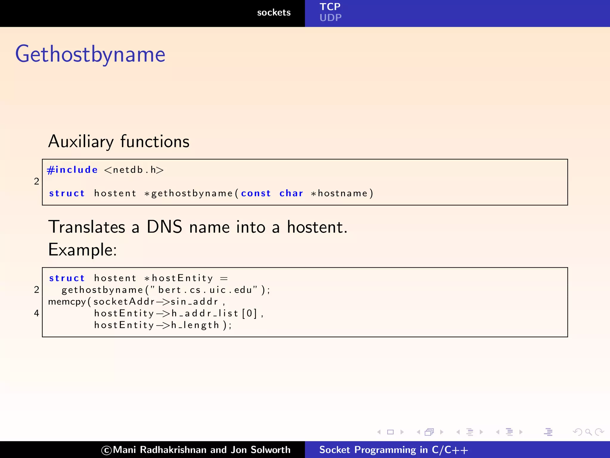 TCP
                                                                sockets
                                                                           UDP



Gethostbyname


     Auxiliary functions
     #i n c l u d e <n e t d b . h>
 2
     s t r u c t h o s t e n t ∗ g e t h o s t b y n a m e ( c o n s t c h a r ∗hostname )


     Translates a DNS name into a hostent.
     Example:
   struct hostent ∗hostEntity =
 2   g e t h o s t b y n a m e ( ” b e r t . c s . u i c . edu ” ) ;
   memcpy ( s o c k e t A d d r− i n a d d r ,
                                    >s
 4             hostEntity−          >h a d d r l i s t [ 0 ] ,
               hostEntity−          >h l e n g t h ) ;




                    c Mani Radhakrishnan and Jon Solworth                  Socket Programming in C/C++
 