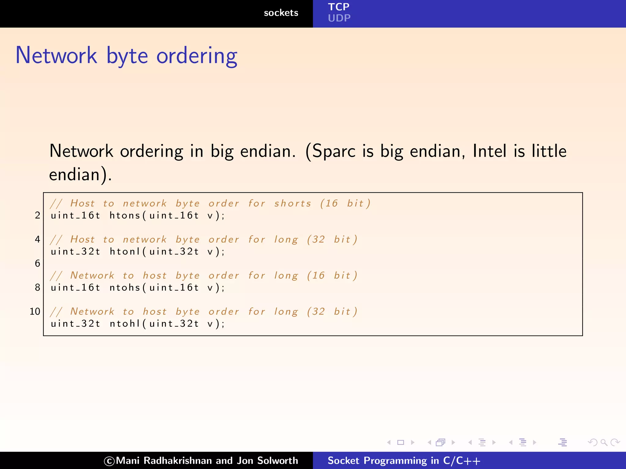 TCP
                                                        sockets
                                                                       UDP



Network byte ordering


      Network ordering in big endian. (Sparc is big endian, Intel is little
      endian).
      // Host t o n e t w o r k b y t e o r d e r f o r s h o r t s ( 1 6 b i t )
  2   u i n t 1 6 t htons ( u i n t 1 6 t v ) ;

  4 // Host t o n e t w o r k b y t e     o r d e r f o r long (32 b i t )
    uint 32t htonl ( uint 32t             v );
  6
    // Network t o h o s t b y t e        o r d e r f o r long (16 b i t )
  8 u i n t 1 6 t ntohs ( u i n t 1 6 t   v );

 10 // Network t o h o s t b y t e o r d e r f o r l o n g ( 3 2 b i t )
    uint 32t ntohl ( uint 32t v );




                   c Mani Radhakrishnan and Jon Solworth               Socket Programming in C/C++
 