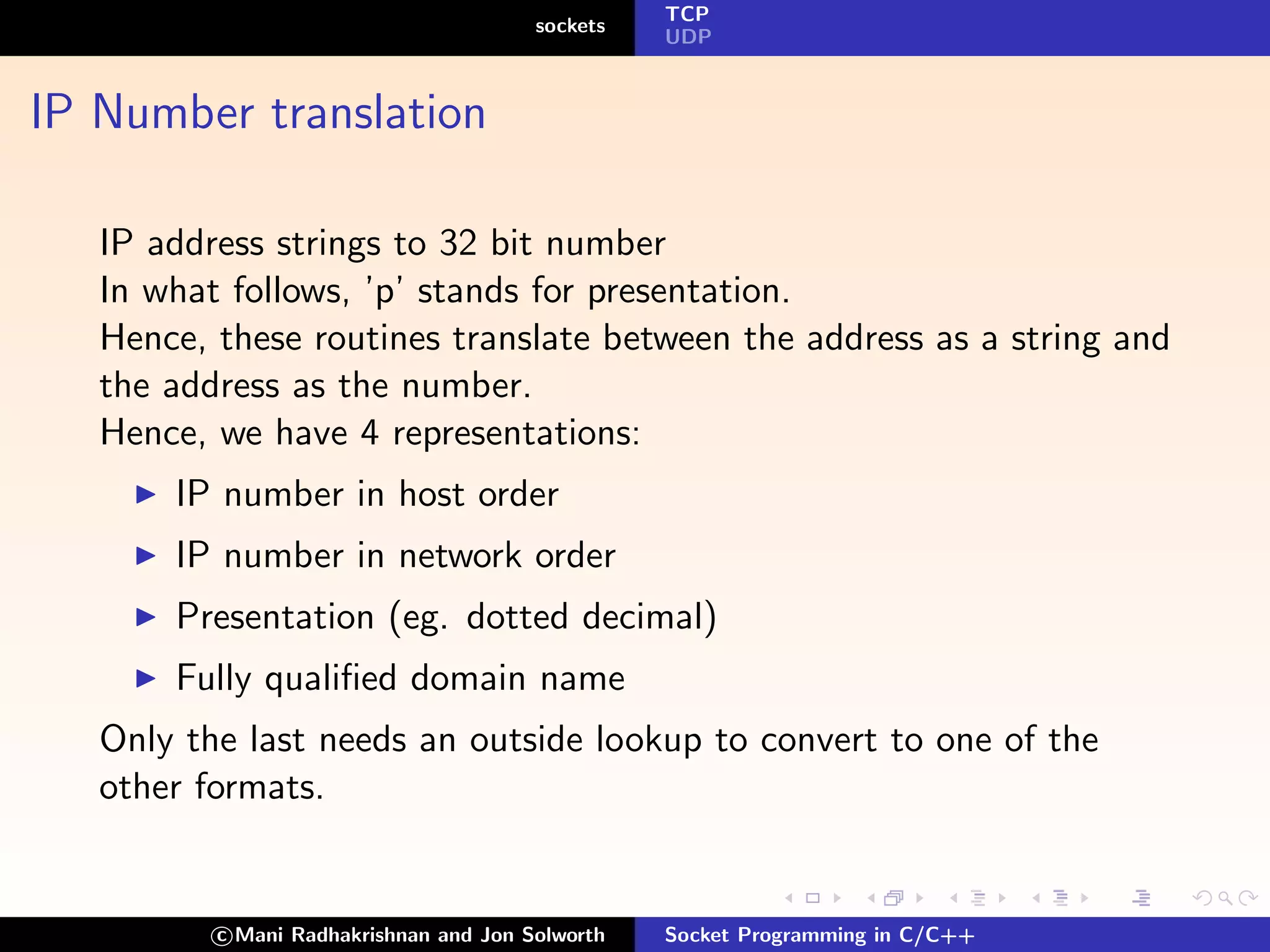 TCP
                                        sockets
                                                  UDP



IP Number translation

   IP address strings to 32 bit number
   In what follows, ’p’ stands for presentation.
   Hence, these routines translate between the address as a string and
   the address as the number.
   Hence, we have 4 representations:
       IP number in host order
       IP number in network order
       Presentation (eg. dotted decimal)
       Fully qualiﬁed domain name
   Only the last needs an outside lookup to convert to one of the
   other formats.


          c Mani Radhakrishnan and Jon Solworth   Socket Programming in C/C++
 
