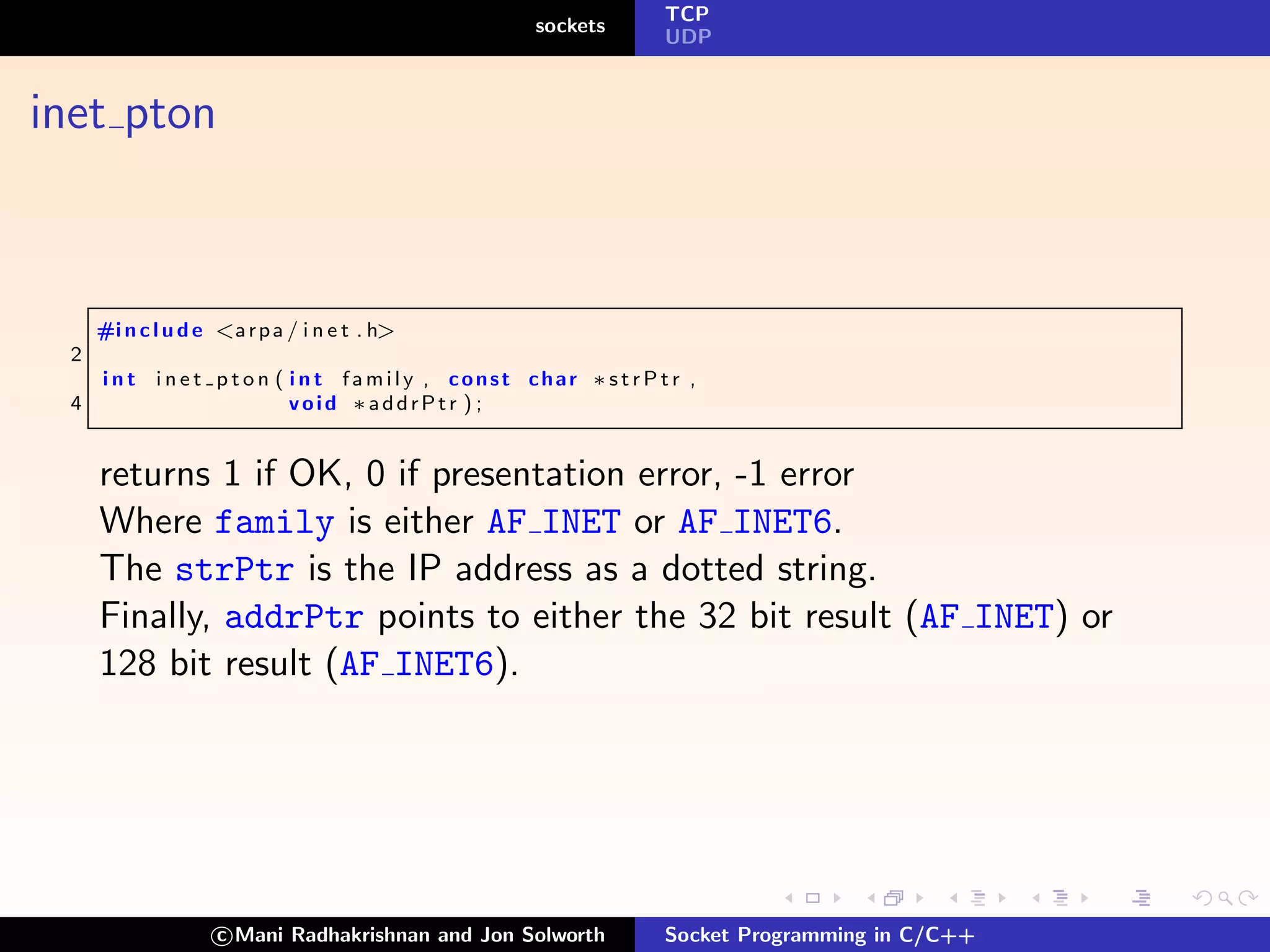 TCP
                                                  sockets
                                                            UDP



inet pton



     #i n c l u d e <a r p a / i n e t . h>
 2
     i n t i n e t p t o n ( i n t family , const char ∗strPtr ,
 4                           void ∗addrPtr ) ;


     returns 1 if OK, 0 if presentation error, -1 error
     Where family is either AF INET or AF INET6.
     The strPtr is the IP address as a dotted string.
     Finally, addrPtr points to either the 32 bit result (AF INET) or
     128 bit result (AF INET6).




                    c Mani Radhakrishnan and Jon Solworth   Socket Programming in C/C++
 