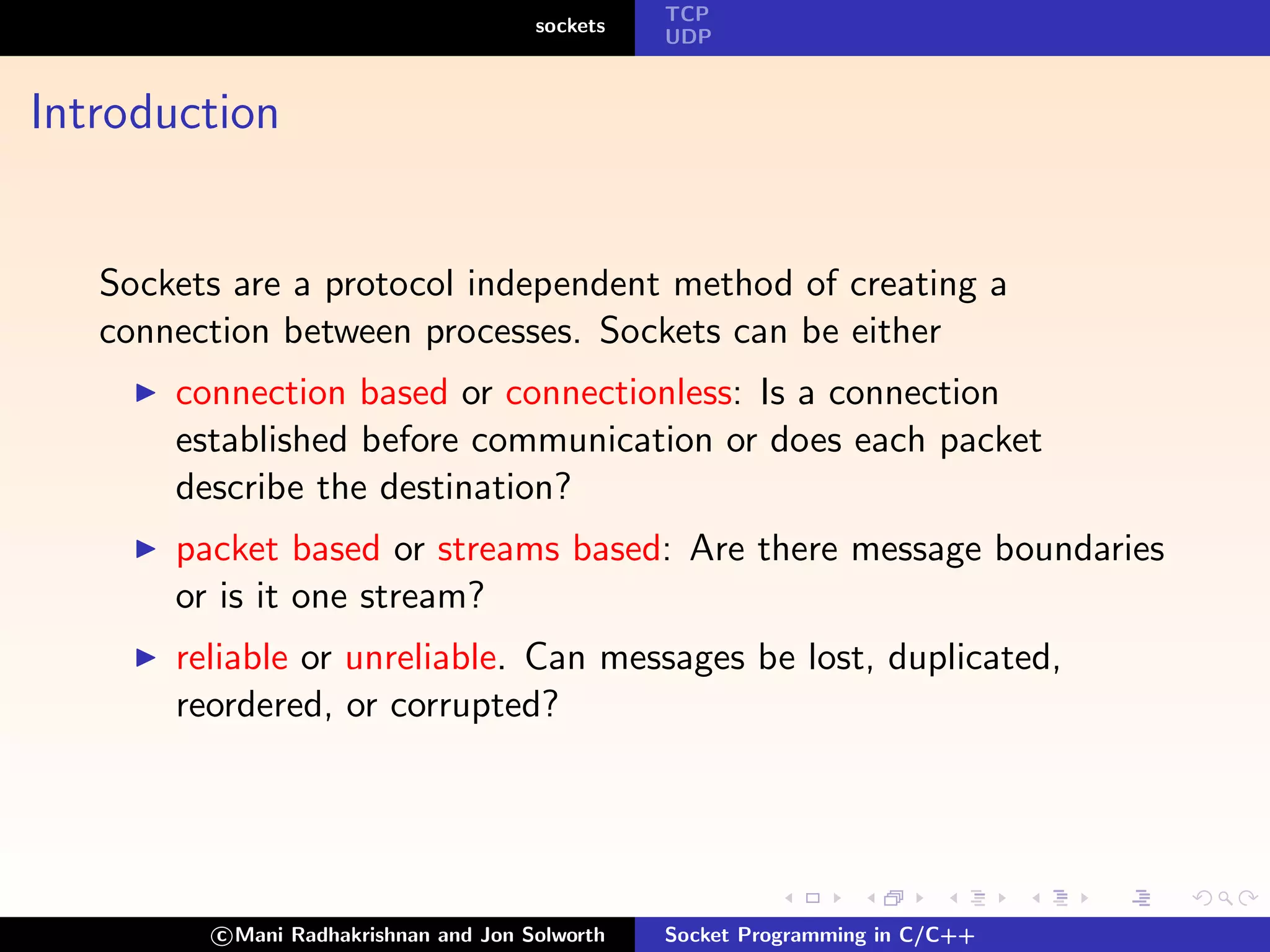 TCP
                                        sockets
                                                  UDP



Introduction


   Sockets are a protocol independent method of creating a
   connection between processes. Sockets can be either
       connection based or connectionless: Is a connection
       established before communication or does each packet
       describe the destination?
       packet based or streams based: Are there message boundaries
       or is it one stream?
       reliable or unreliable. Can messages be lost, duplicated,
       reordered, or corrupted?




          c Mani Radhakrishnan and Jon Solworth   Socket Programming in C/C++
 