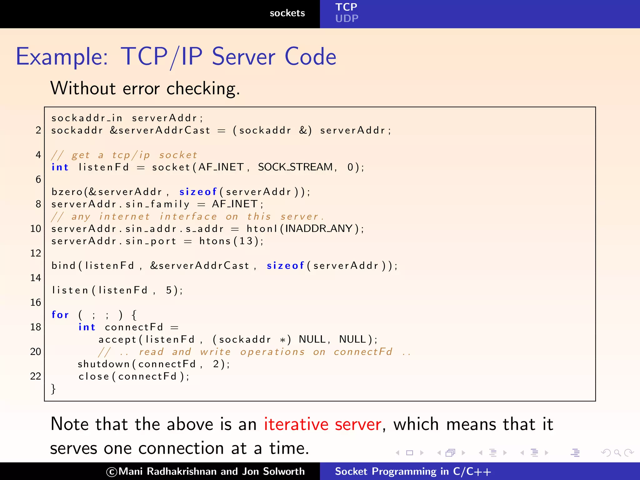 TCP
                                                                sockets
                                                                                 UDP



Example: TCP/IP Server Code
      Without error checking.
    sockaddr in serverAddr ;
  2 s o c k a d d r &s e r v e r A d d r C a s t = ( s o c k a d d r &) s e r v e r A d d r ;

  4 // g e t a t c p / i p s o c k e t
    i n t l i s t e n F d = s o c k e t ( AF INET , SOCK STREAM , 0 ) ;
  6
    b z e r o (& s e r v e r A d d r , s i z e o f ( s e r v e r A d d r ) ) ;
  8 s e r v e r A d d r . s i n f a m i l y = AF INET ;
    // any i n t e r n e t i n t e r f a c e on t h i s s e r v e r .
 10 s e r v e r A d d r . s i n a d d r . s a d d r = h t o n l (INADDR ANY ) ;
    serverAddr . s i n p o r t = htons ( 1 3 ) ;
 12
    b i n d ( l i s t e n F d , &s e r v e r A d d r C a s t , s i z e o f ( s e r v e r A d d r ) ) ;
 14
    l i s t e n ( listenFd , 5);
 16
    for ( ; ; ) {
 18          i n t connectFd =
                   a c c e p t ( l i s t e n F d , ( s o c k a d d r ∗) NULL , NULL ) ;
 20                // . . r e a d and w r i t e o p e r a t i o n s on c o n n e c t F d . .
             shutdown ( c o n n e c t F d , 2 ) ;
 22          c l o s e ( connectFd ) ;
    }


      Note that the above is an iterative server, which means that it
      serves one connection at a time.
                      c Mani Radhakrishnan and Jon Solworth                      Socket Programming in C/C++
 