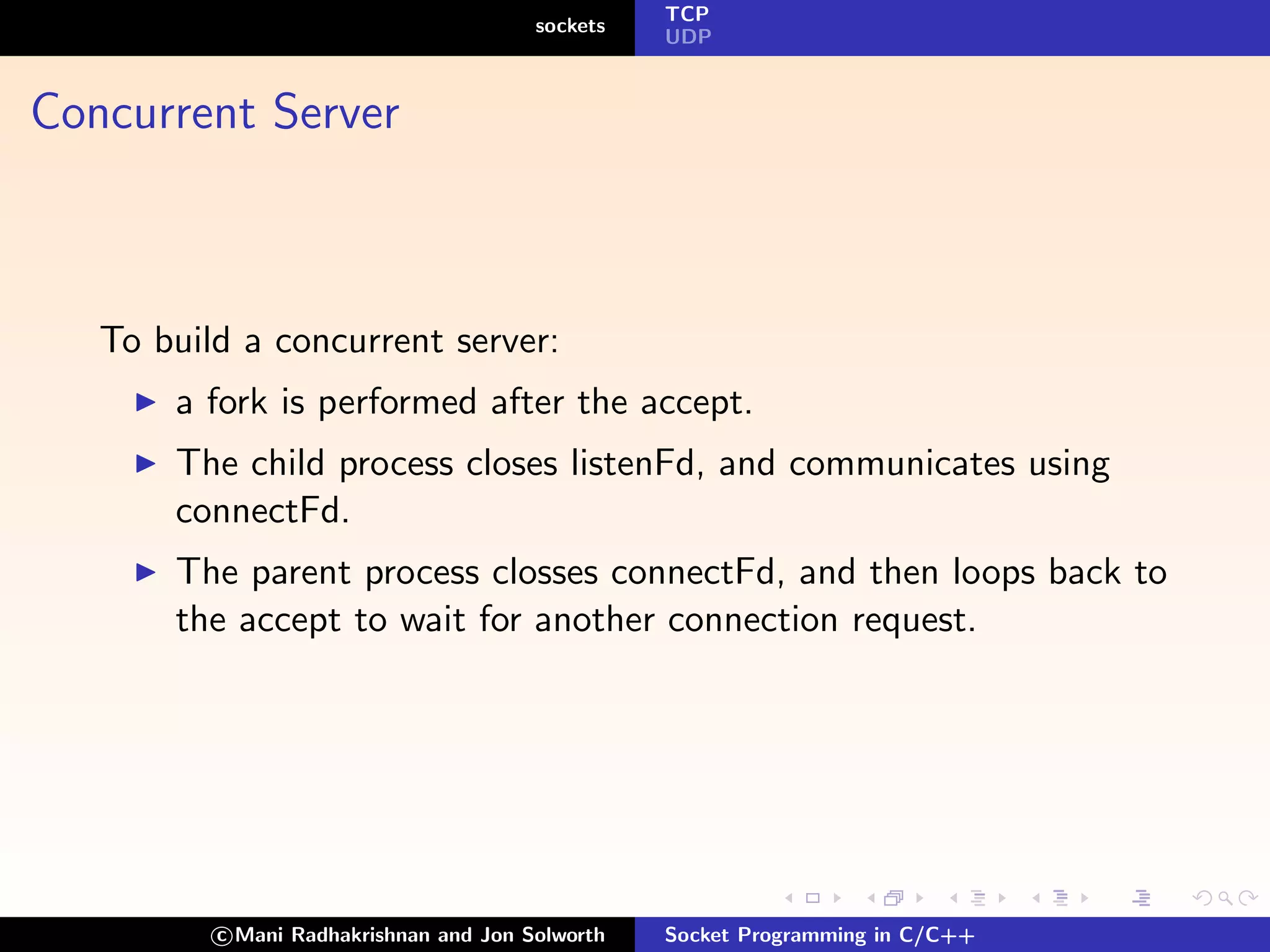 TCP
                                        sockets
                                                  UDP



Concurrent Server



   To build a concurrent server:
       a fork is performed after the accept.
       The child process closes listenFd, and communicates using
       connectFd.
       The parent process closses connectFd, and then loops back to
       the accept to wait for another connection request.




          c Mani Radhakrishnan and Jon Solworth   Socket Programming in C/C++
 