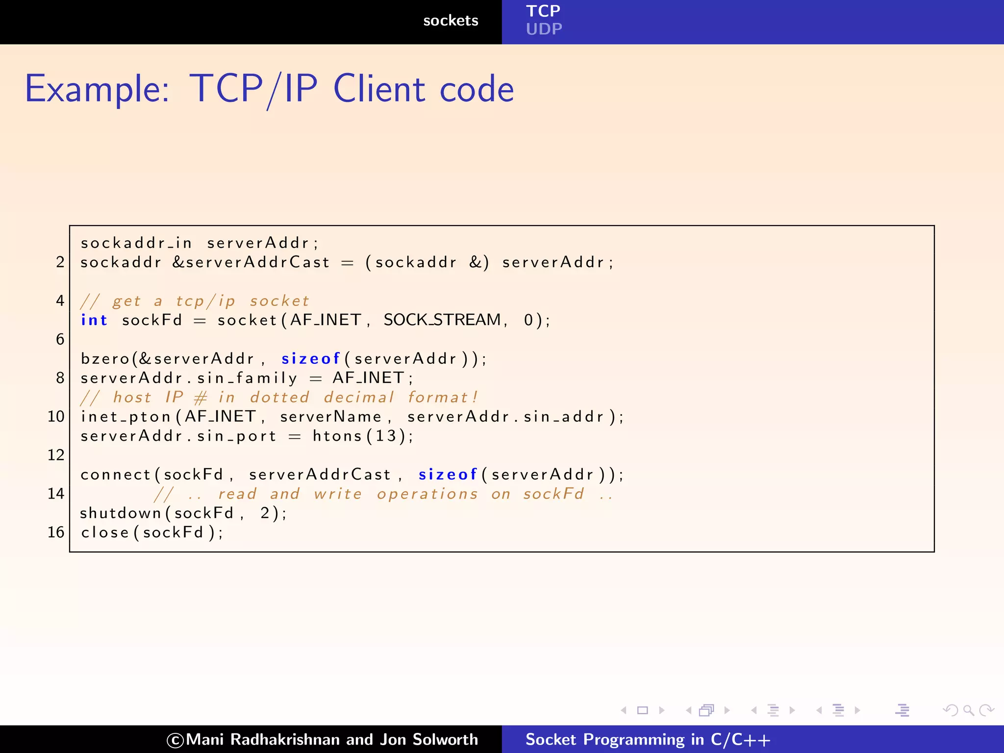 TCP
                                                                sockets
                                                                                 UDP



Example: TCP/IP Client code


    sockaddr in serverAddr ;
  2 s o c k a d d r &s e r v e r A d d r C a s t = ( s o c k a d d r &) s e r v e r A d d r ;

  4 // g e t a t c p / i p s o c k e t
    i n t s o c k F d = s o c k e t ( AF INET , SOCK STREAM , 0 ) ;
  6
    b z e r o (& s e r v e r A d d r , s i z e o f ( s e r v e r A d d r ) ) ;
  8 s e r v e r A d d r . s i n f a m i l y = AF INET ;
    // h o s t I P # i n d o t t e d d e c i m a l f o r m a t !
 10 i n e t p t o n ( AF INET , s e r v e r N a m e , s e r v e r A d d r . s i n a d d r ) ;
    serverAddr . s i n p o r t = htons ( 1 3 ) ;
 12
    c o n n e c t ( sockFd , s e r v e r A d d r C a s t , s i z e o f ( s e r v e r A d d r ) ) ;
 14               // . . r e a d and w r i t e o p e r a t i o n s on s o c k F d . .
    shutdown ( sockFd , 2 ) ;
 16 c l o s e ( s o c k F d ) ;




                     c Mani Radhakrishnan and Jon Solworth                       Socket Programming in C/C++
 