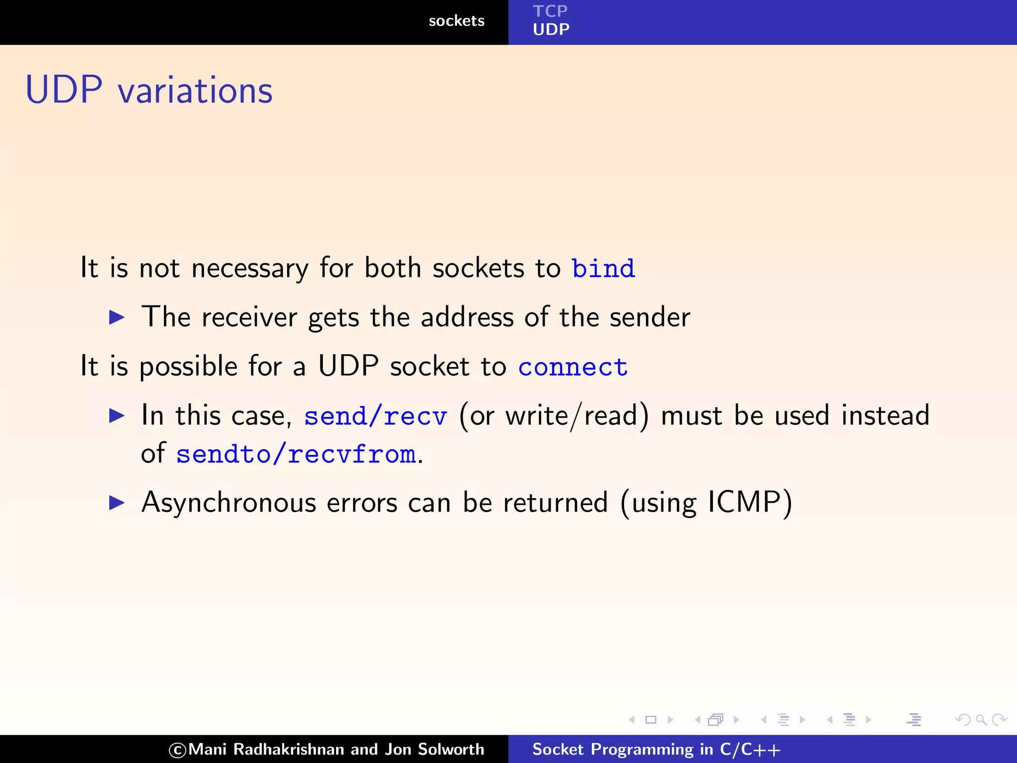 TCP
                                        sockets
                                                  UDP



UDP variations



   It is not necessary for both sockets to bind
       The receiver gets the address of the sender
   It is possible for a UDP socket to connect
       In this case, send/recv (or write/read) must be used instead
       of sendto/recvfrom.
       Asynchronous errors can be returned (using ICMP)




          c Mani Radhakrishnan and Jon Solworth   Socket Programming in C/C++
 