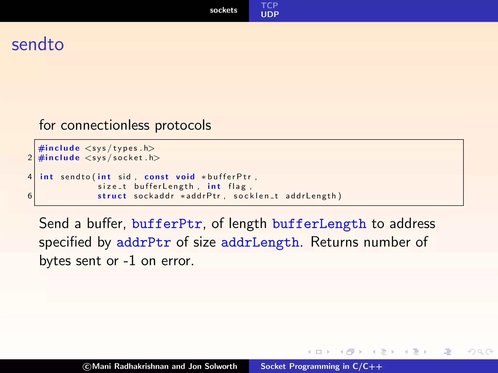 TCP
                                                 sockets
                                                           UDP



sendto



     for connectionless protocols
   #i n c l u d e <s y s / t y p e s . h>
 2 #i n c l u d e <s y s / s o c k e t . h>

 4   i n t sendto ( i n t sid , const void ∗bufferPtr ,
                    s i z e t bufferLength , int flag ,
 6                  s t r u c t sockaddr ∗addrPtr , s o c k l e n t addrLength )


     Send a buﬀer, bufferPtr, of length bufferLength to address
     speciﬁed by addrPtr of size addrLength. Returns number of
     bytes sent or -1 on error.




                   c Mani Radhakrishnan and Jon Solworth   Socket Programming in C/C++
 
