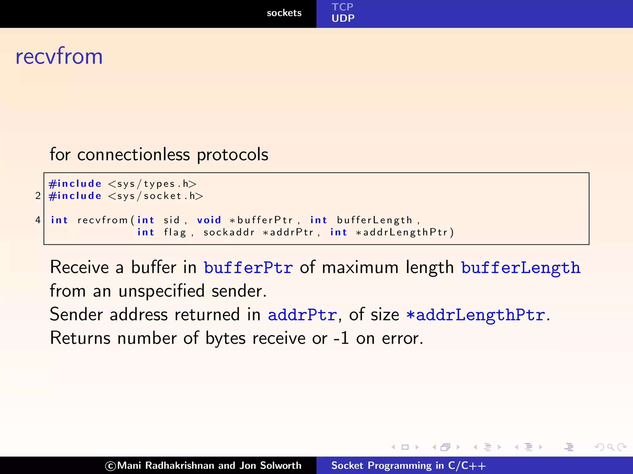 TCP
                                                 sockets
                                                           UDP



recvfrom


     for connectionless protocols
   #i n c l u d e <s y s / t y p e s . h>
 2 #i n c l u d e <s y s / s o c k e t . h>

 4   int recvfrom ( int sid , void ∗bufferPtr , int bufferLength ,
                    i n t f l a g , sockaddr ∗addrPtr , i n t ∗addrLengthPtr )


     Receive a buﬀer in bufferPtr of maximum length bufferLength
     from an unspeciﬁed sender.
     Sender address returned in addrPtr, of size *addrLengthPtr.
     Returns number of bytes receive or -1 on error.




                   c Mani Radhakrishnan and Jon Solworth   Socket Programming in C/C++
 