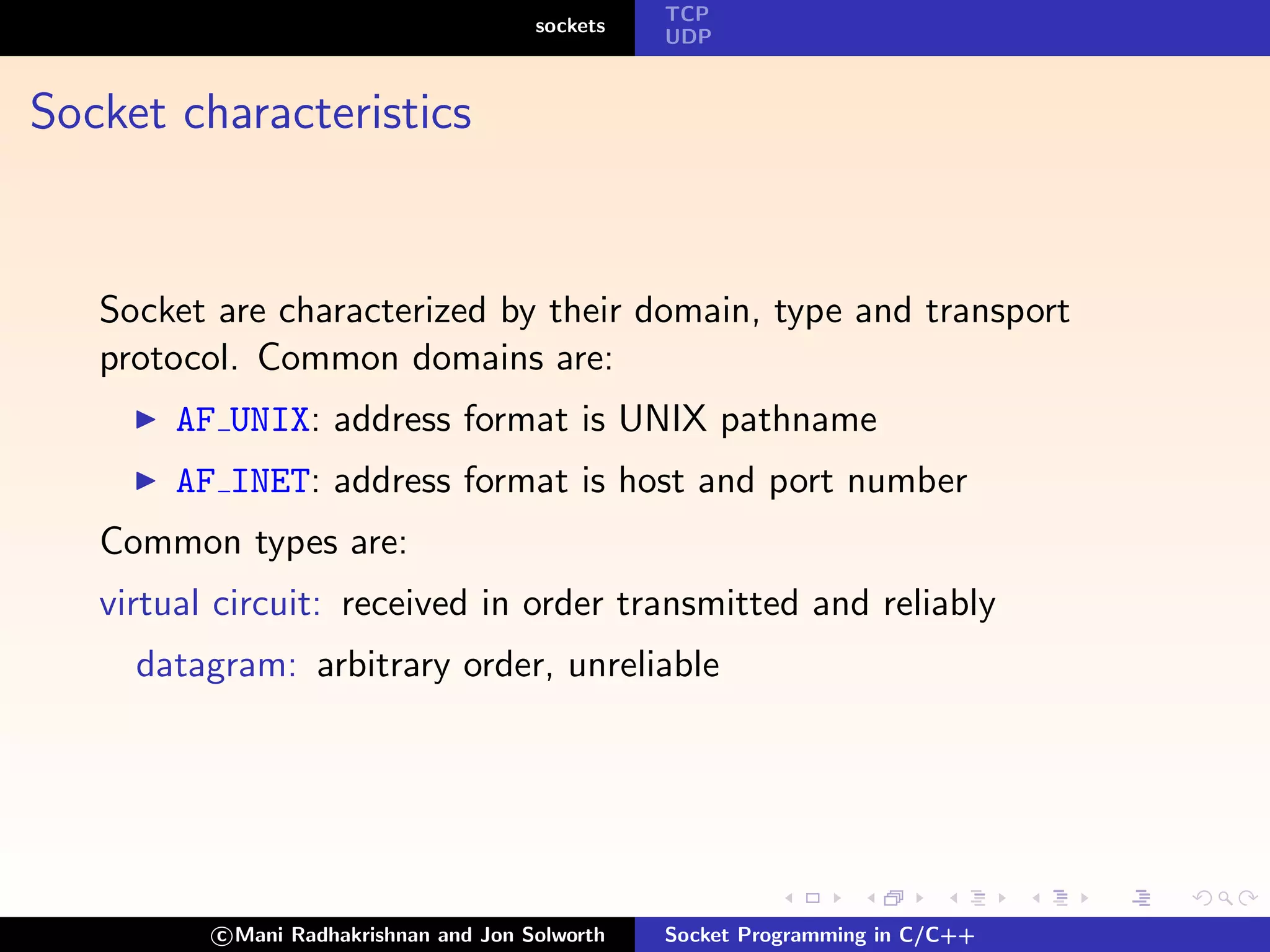 TCP
                                        sockets
                                                  UDP



Socket characteristics


   Socket are characterized by their domain, type and transport
   protocol. Common domains are:
        AF UNIX: address format is UNIX pathname
        AF INET: address format is host and port number
   Common types are:
   virtual circuit: received in order transmitted and reliably
     datagram: arbitrary order, unreliable




          c Mani Radhakrishnan and Jon Solworth   Socket Programming in C/C++
 