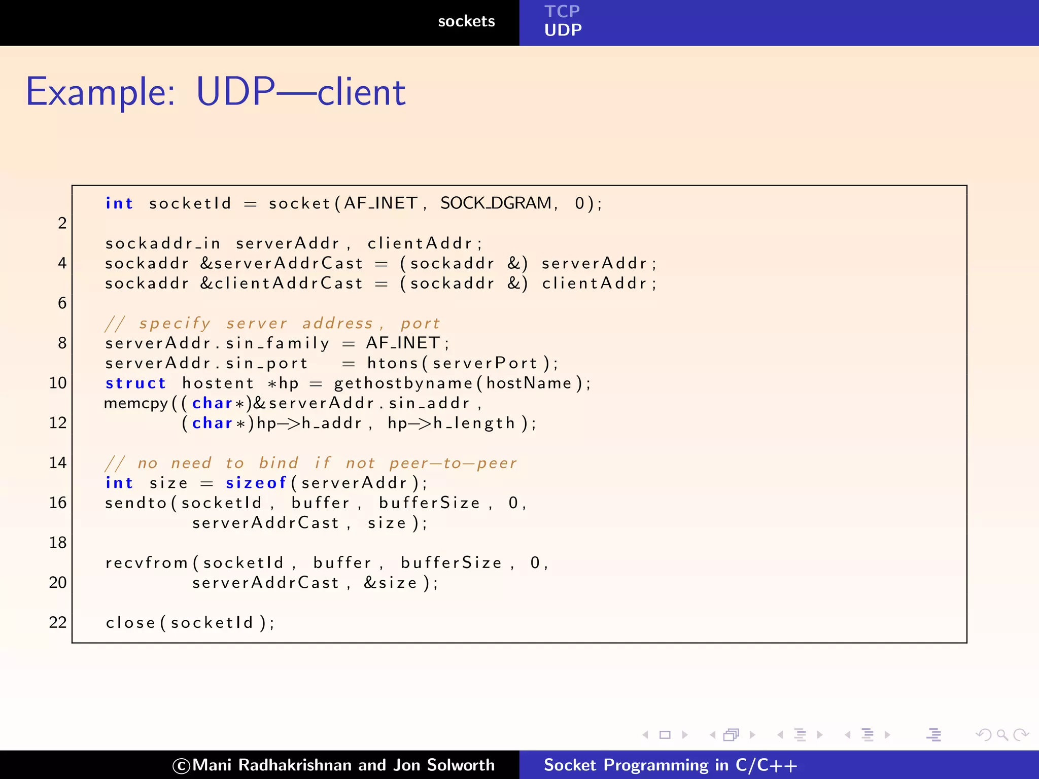 TCP
                                                           sockets
                                                                            UDP



Example: UDP—client

      i n t s o c k e t I d = s o c k e t ( AF INET , SOCK DGRAM, 0 ) ;
  2
      sockaddr in serverAddr , clientAddr ;
  4   s o c k a d d r &s e r v e r A d d r C a s t = ( s o c k a d d r &) s e r v e r A d d r ;
      s o c k a d d r &c l i e n t A d d r C a s t = ( s o c k a d d r &) c l i e n t A d d r ;
  6
      // s p e c i f y s e r v e r a d d r e s s , p o r t
  8   s e r v e r A d d r . s i n f a m i l y = AF INET ;
      serverAddr . sin port                   = htons ( s e r v e r P o r t ) ;
 10   s t r u c t h o s t e n t ∗hp = g e t h o s t b y n a m e ( hostName ) ;
      memcpy ( ( c h a r ∗)& s e r v e r A d d r . s i n a d d r ,
 12                 ( c h a r ∗) hp− >h a d d r , hp−   >h l e n g t h ) ;

 14   // no n e e d t o b i n d i f n o t p e e r−to−p e e r
      int size = sizeof ( serverAddr );
 16   sendto ( socketId , buffer , bufferSize , 0 ,
                serverAddrCast , s i z e ) ;
 18
      recvfrom ( socketId , buffer , bufferSize , 0 ,
 20            s e r v e r A d d rC a s t , &s i z e ) ;

 22   close ( socketId );




                 c Mani Radhakrishnan and Jon Solworth                      Socket Programming in C/C++
 