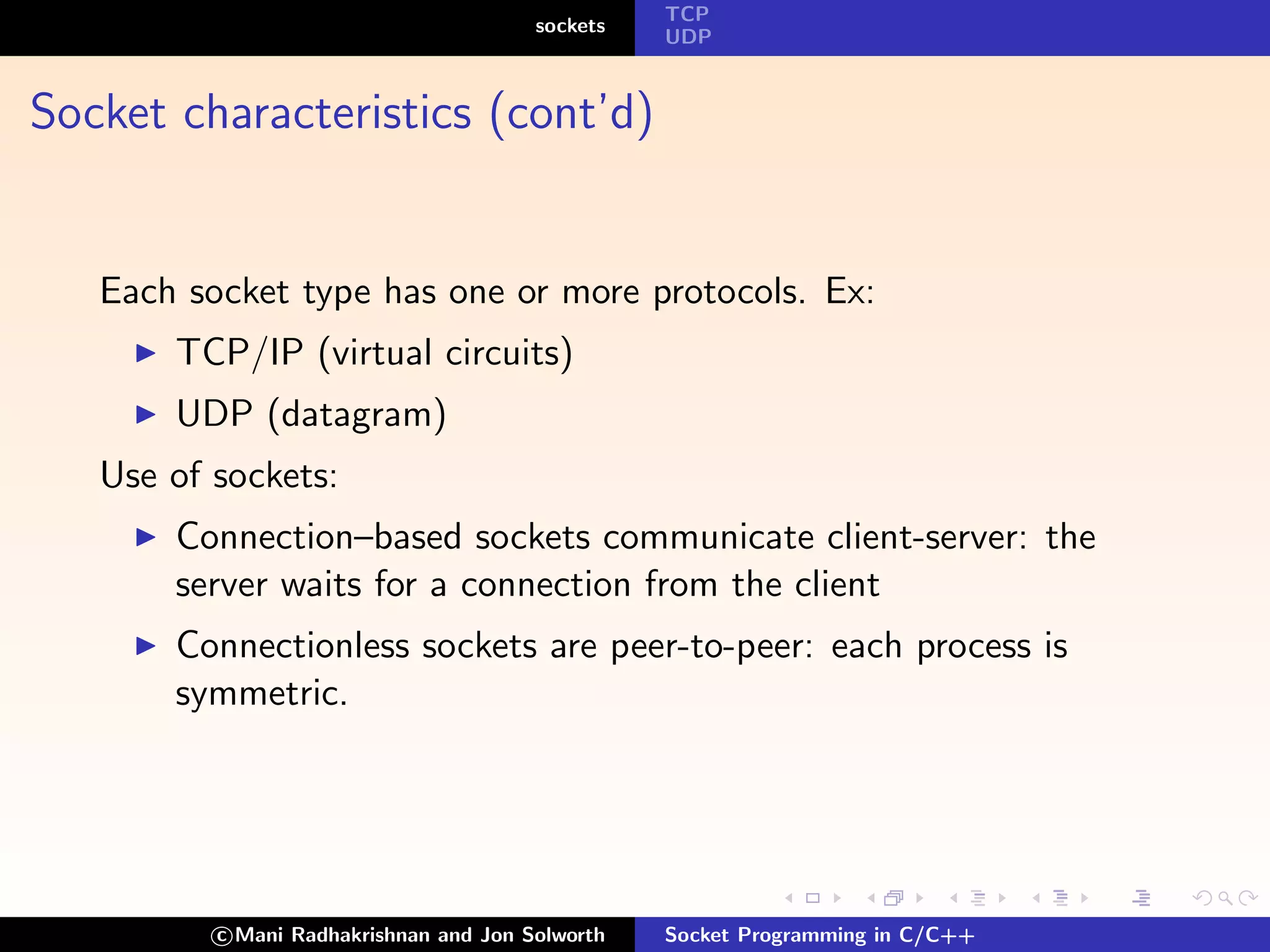 TCP
                                        sockets
                                                  UDP



Socket characteristics (cont’d)


   Each socket type has one or more protocols. Ex:
       TCP/IP (virtual circuits)
       UDP (datagram)
   Use of sockets:
       Connection–based sockets communicate client-server: the
       server waits for a connection from the client
       Connectionless sockets are peer-to-peer: each process is
       symmetric.




          c Mani Radhakrishnan and Jon Solworth   Socket Programming in C/C++
 