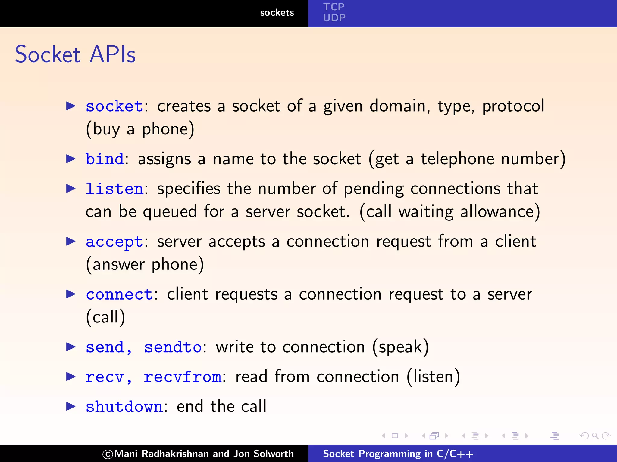 TCP
                                      sockets
                                                UDP



Socket APIs

      socket: creates a socket of a given domain, type, protocol
      (buy a phone)
      bind: assigns a name to the socket (get a telephone number)
      listen: speciﬁes the number of pending connections that
      can be queued for a server socket. (call waiting allowance)
      accept: server accepts a connection request from a client
      (answer phone)
      connect: client requests a connection request to a server
      (call)
      send, sendto: write to connection (speak)
      recv, recvfrom: read from connection (listen)
      shutdown: end the call

        c Mani Radhakrishnan and Jon Solworth   Socket Programming in C/C++
 
