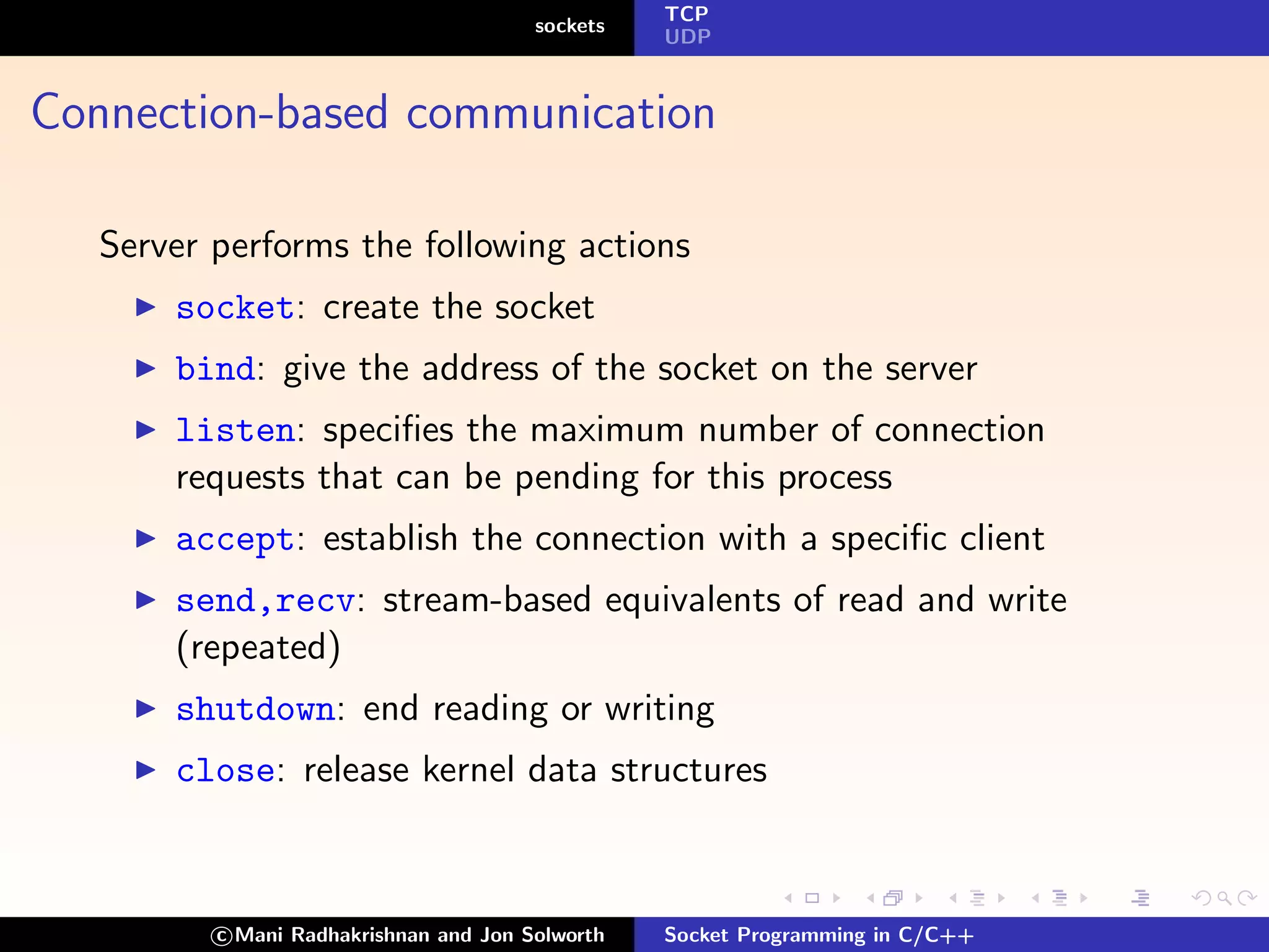 TCP
                                        sockets
                                                  UDP



Connection-based communication

   Server performs the following actions
       socket: create the socket
       bind: give the address of the socket on the server
       listen: speciﬁes the maximum number of connection
       requests that can be pending for this process
       accept: establish the connection with a speciﬁc client
       send,recv: stream-based equivalents of read and write
       (repeated)
       shutdown: end reading or writing
       close: release kernel data structures



          c Mani Radhakrishnan and Jon Solworth   Socket Programming in C/C++
 