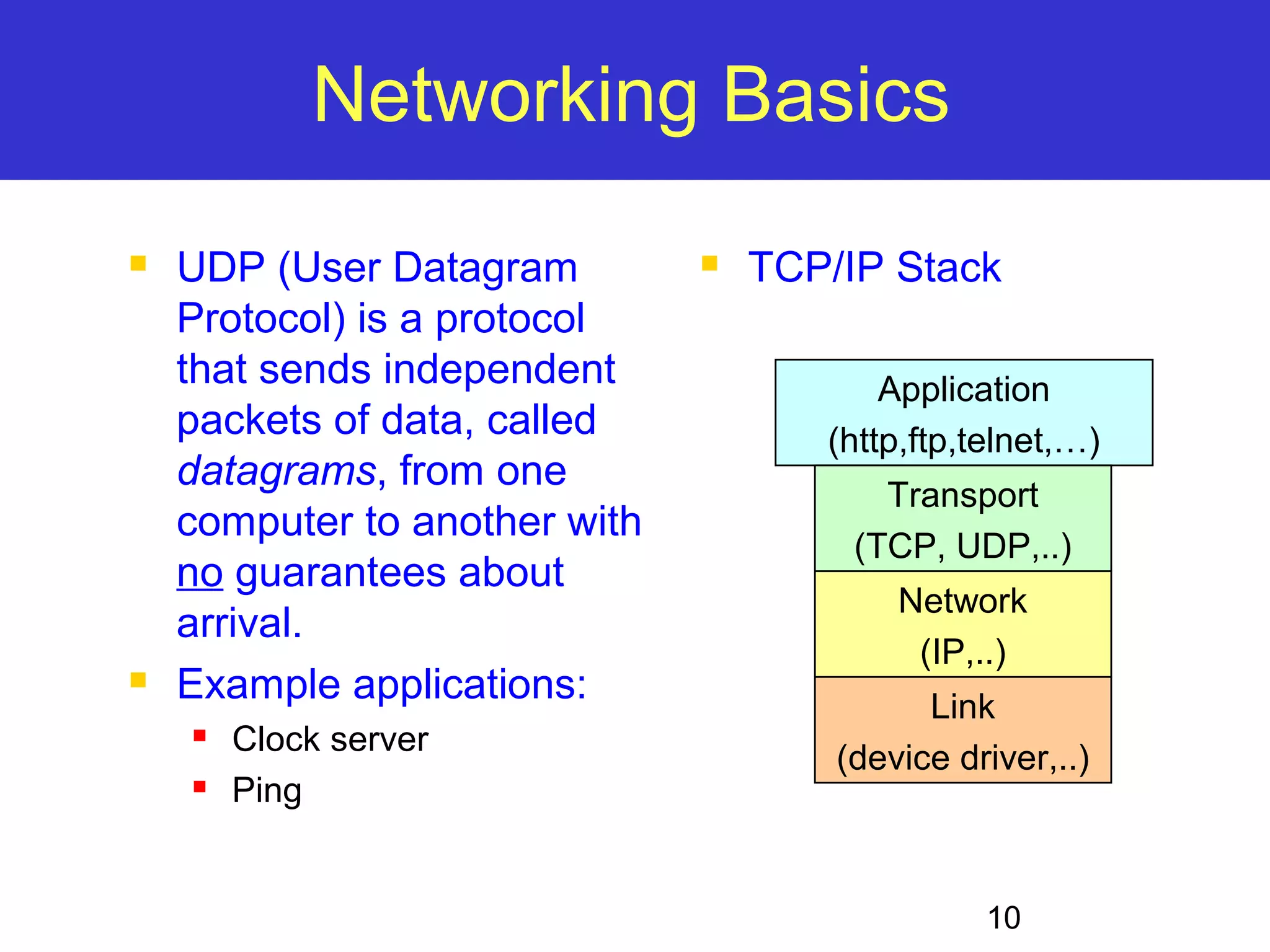 10 Networking Basics  UDP (User Datagram Protocol) is a protocol that sends independent packets of data, called datagrams, from one computer to another with no guarantees about arrival.  Example applications:  Clock server  Ping  TCP/IP Stack Application (http,ftp,telnet,…) Transport (TCP, UDP,..) Network (IP,..) Link (device driver,..) 
