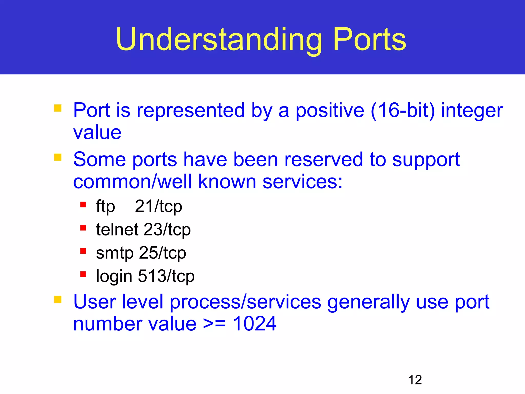 12 Understanding Ports  Port is represented by a positive (16-bit) integer value  Some ports have been reserved to support common/well known services:  ftp 21/tcp  telnet 23/tcp  smtp 25/tcp  login 513/tcp  User level process/services generally use port number value >= 1024 