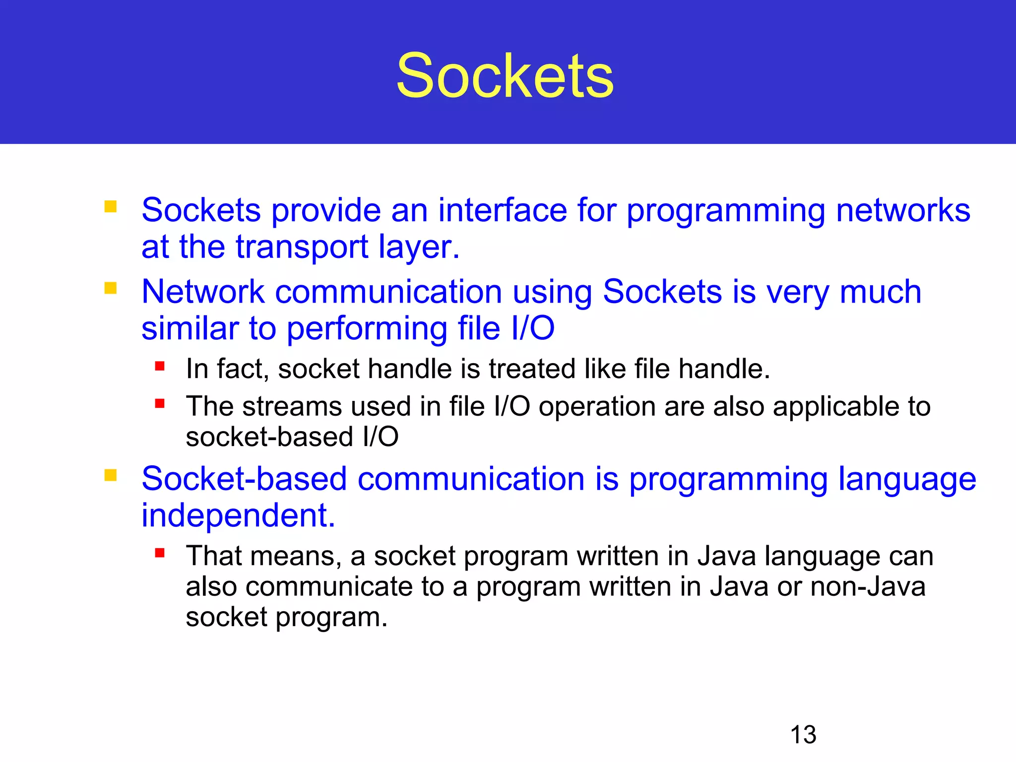 13 Sockets  Sockets provide an interface for programming networks at the transport layer.  Network communication using Sockets is very much similar to performing file I/O  In fact, socket handle is treated like file handle.  The streams used in file I/O operation are also applicable to socket-based I/O  Socket-based communication is programming language independent.  That means, a socket program written in Java language can also communicate to a program written in Java or non-Java socket program. 