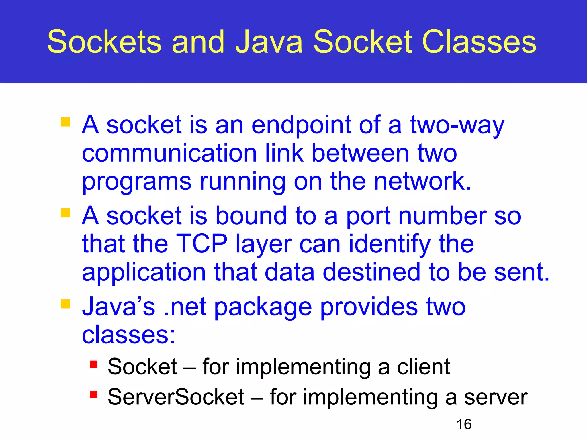 Sockets and Java Socket Classes  A socket is an endpoint of a two-way communication link between two programs running on the network.  A socket is bound to a port number so that the TCP layer can identify the application that data destined to be sent.  Java’s .net package provides two classes:  Socket – for implementing a client  ServerSocket – for implementing a server 16 