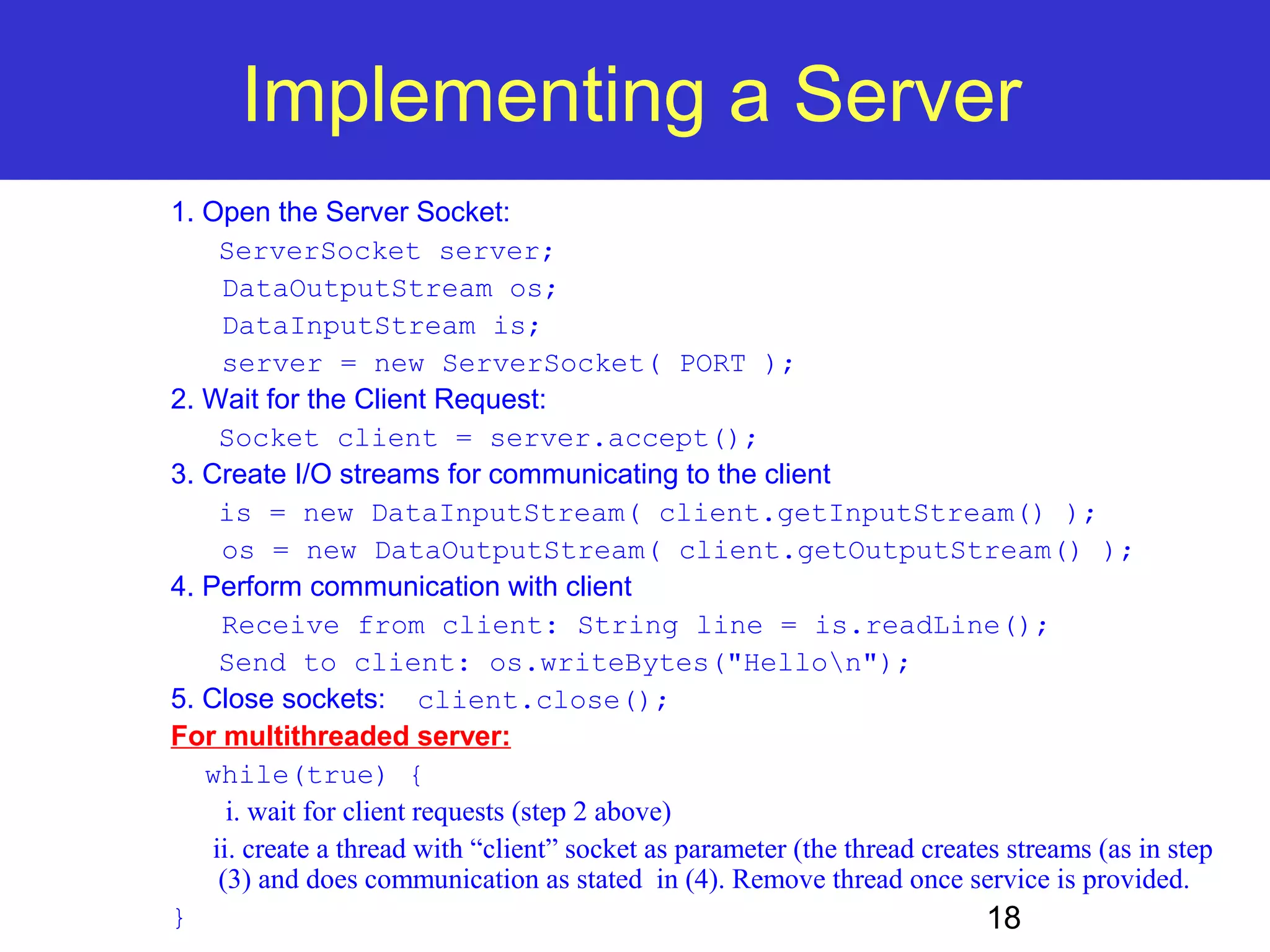 Implementing a Server 18 1. Open the Server Socket: ServerSocket server; DataOutputStream os; DataInputStream is; server = new ServerSocket( PORT ); 2. Wait for the Client Request: Socket client = server.accept(); 3. Create I/O streams for communicating to the client is = new DataInputStream( client.getInputStream() ); os = new DataOutputStream( client.getOutputStream() ); 4. Perform communication with client Receive from client: String line = is.readLine(); Send to client: os.writeBytes("Hellon"); 5. Close sockets: client.close(); For multithreaded server: while(true) { i. wait for client requests (step 2 above) ii. create a thread with “client” socket as parameter (the thread creates streams (as in step (3) and does communication as stated in (4). Remove thread once service is provided. } 