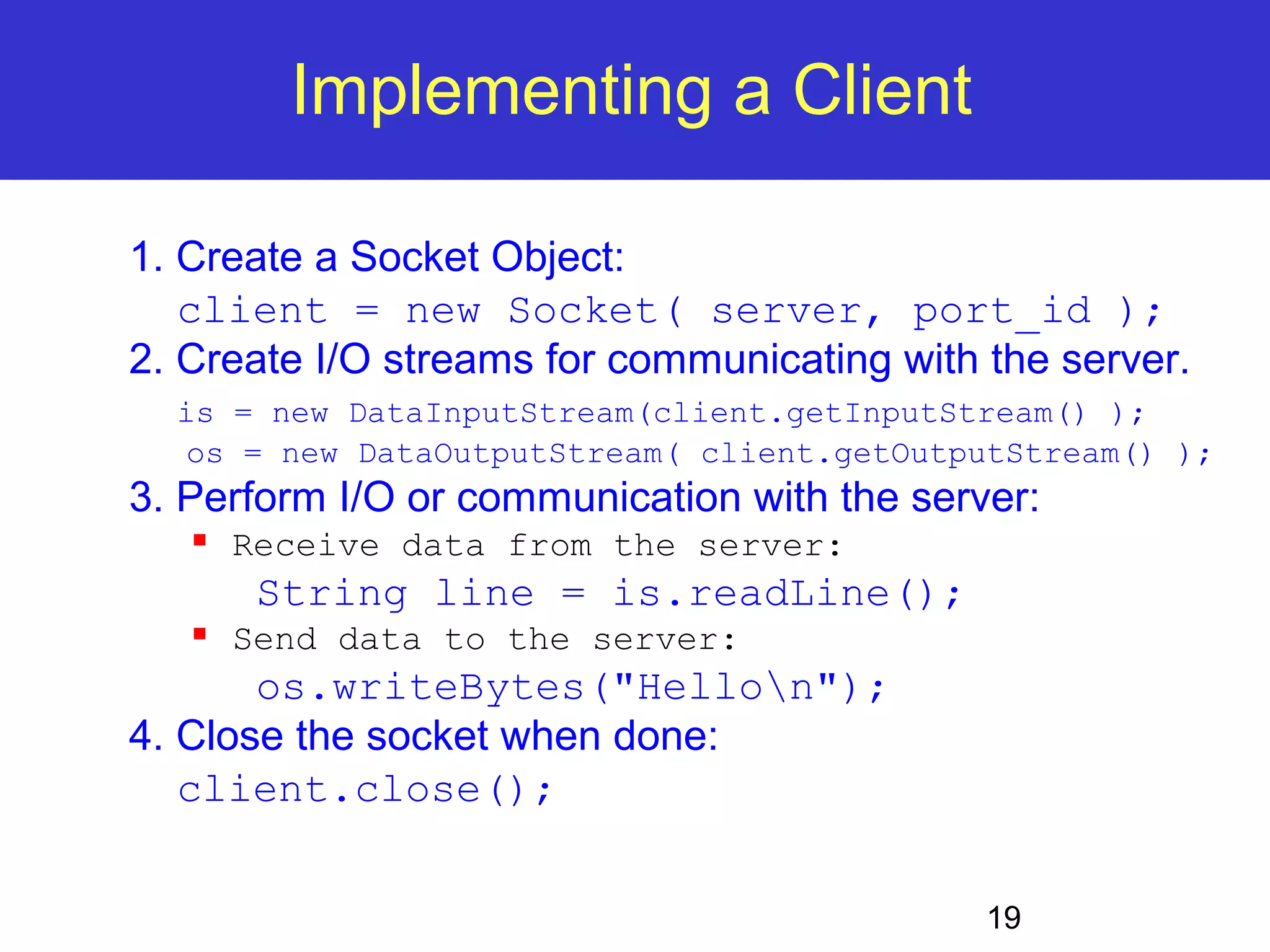 19 Implementing a Client 1. Create a Socket Object: client = new Socket( server, port_id ); 2. Create I/O streams for communicating with the server. is = new DataInputStream(client.getInputStream() ); os = new DataOutputStream( client.getOutputStream() ); 3. Perform I/O or communication with the server:  Receive data from the server: String line = is.readLine();  Send data to the server: os.writeBytes("Hellon"); 4. Close the socket when done: client.close(); 