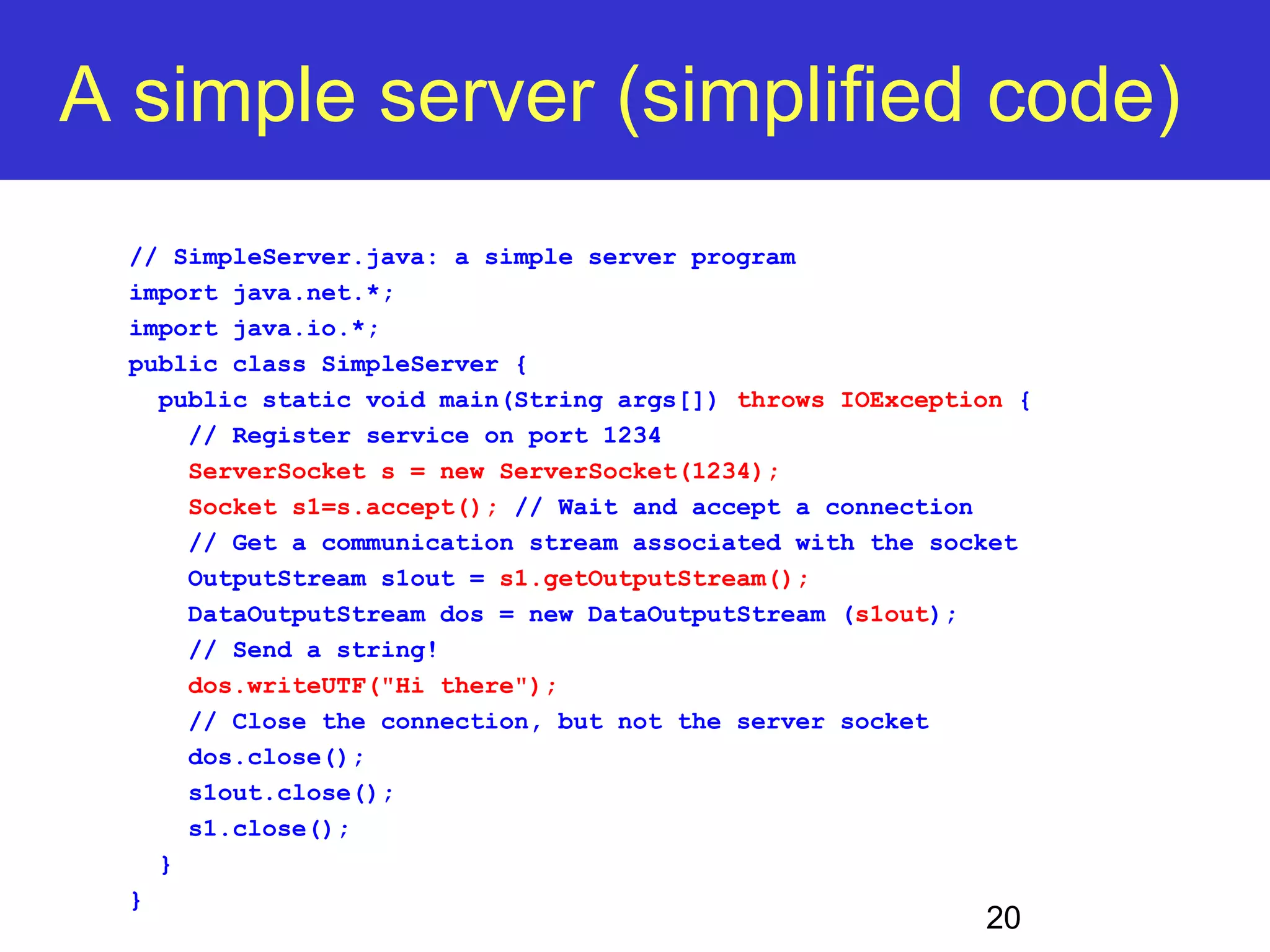 A simple server (simplified code) 20 // SimpleServer.java: a simple server program import java.net.*; import java.io.*; public class SimpleServer { public static void main(String args[]) throws IOException { // Register service on port 1234 ServerSocket s = new ServerSocket(1234); Socket s1=s.accept(); // Wait and accept a connection // Get a communication stream associated with the socket OutputStream s1out = s1.getOutputStream(); DataOutputStream dos = new DataOutputStream (s1out); // Send a string! dos.writeUTF("Hi there"); // Close the connection, but not the server socket dos.close(); s1out.close(); s1.close(); } } 