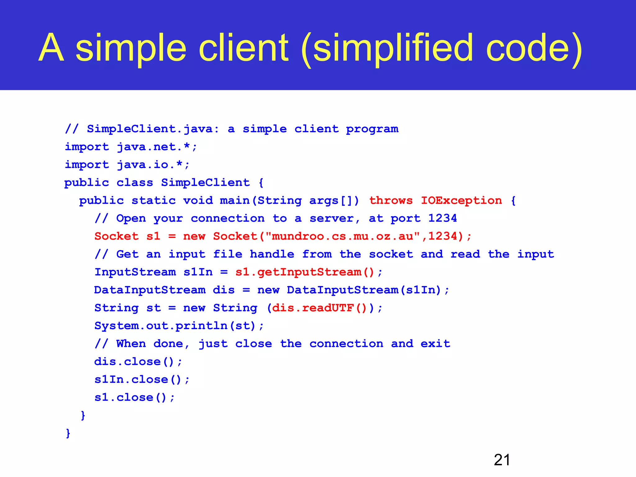 A simple client (simplified code) 21 // SimpleClient.java: a simple client program import java.net.*; import java.io.*; public class SimpleClient { public static void main(String args[]) throws IOException { // Open your connection to a server, at port 1234 Socket s1 = new Socket("mundroo.cs.mu.oz.au",1234); // Get an input file handle from the socket and read the input InputStream s1In = s1.getInputStream(); DataInputStream dis = new DataInputStream(s1In); String st = new String (dis.readUTF()); System.out.println(st); // When done, just close the connection and exit dis.close(); s1In.close(); s1.close(); } } 