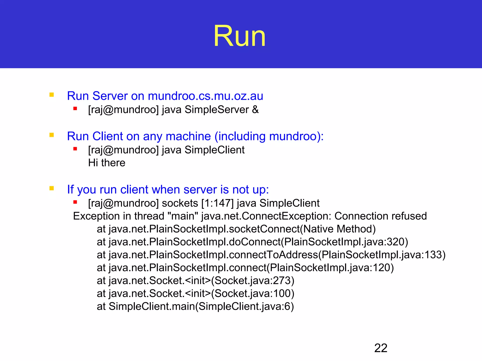 22 Run  Run Server on mundroo.cs.mu.oz.au  [raj@mundroo] java SimpleServer &  Run Client on any machine (including mundroo):  [raj@mundroo] java SimpleClient Hi there  If you run client when server is not up:  [raj@mundroo] sockets [1:147] java SimpleClient Exception in thread "main" java.net.ConnectException: Connection refused at java.net.PlainSocketImpl.socketConnect(Native Method) at java.net.PlainSocketImpl.doConnect(PlainSocketImpl.java:320) at java.net.PlainSocketImpl.connectToAddress(PlainSocketImpl.java:133) at java.net.PlainSocketImpl.connect(PlainSocketImpl.java:120) at java.net.Socket.<init>(Socket.java:273) at java.net.Socket.<init>(Socket.java:100) at SimpleClient.main(SimpleClient.java:6) 