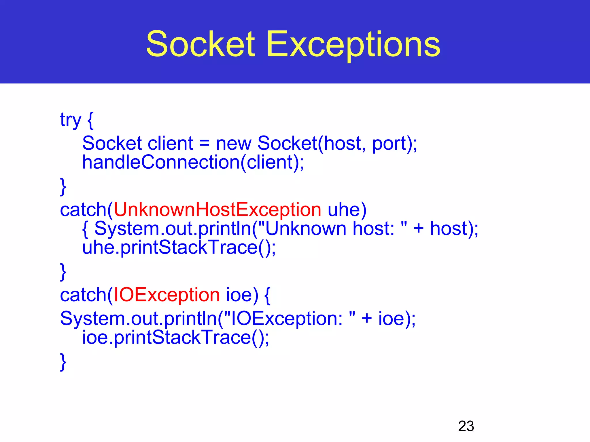 23 Socket Exceptions try { Socket client = new Socket(host, port); handleConnection(client); } catch(UnknownHostException uhe) { System.out.println("Unknown host: " + host); uhe.printStackTrace(); } catch(IOException ioe) { System.out.println("IOException: " + ioe); ioe.printStackTrace(); } 