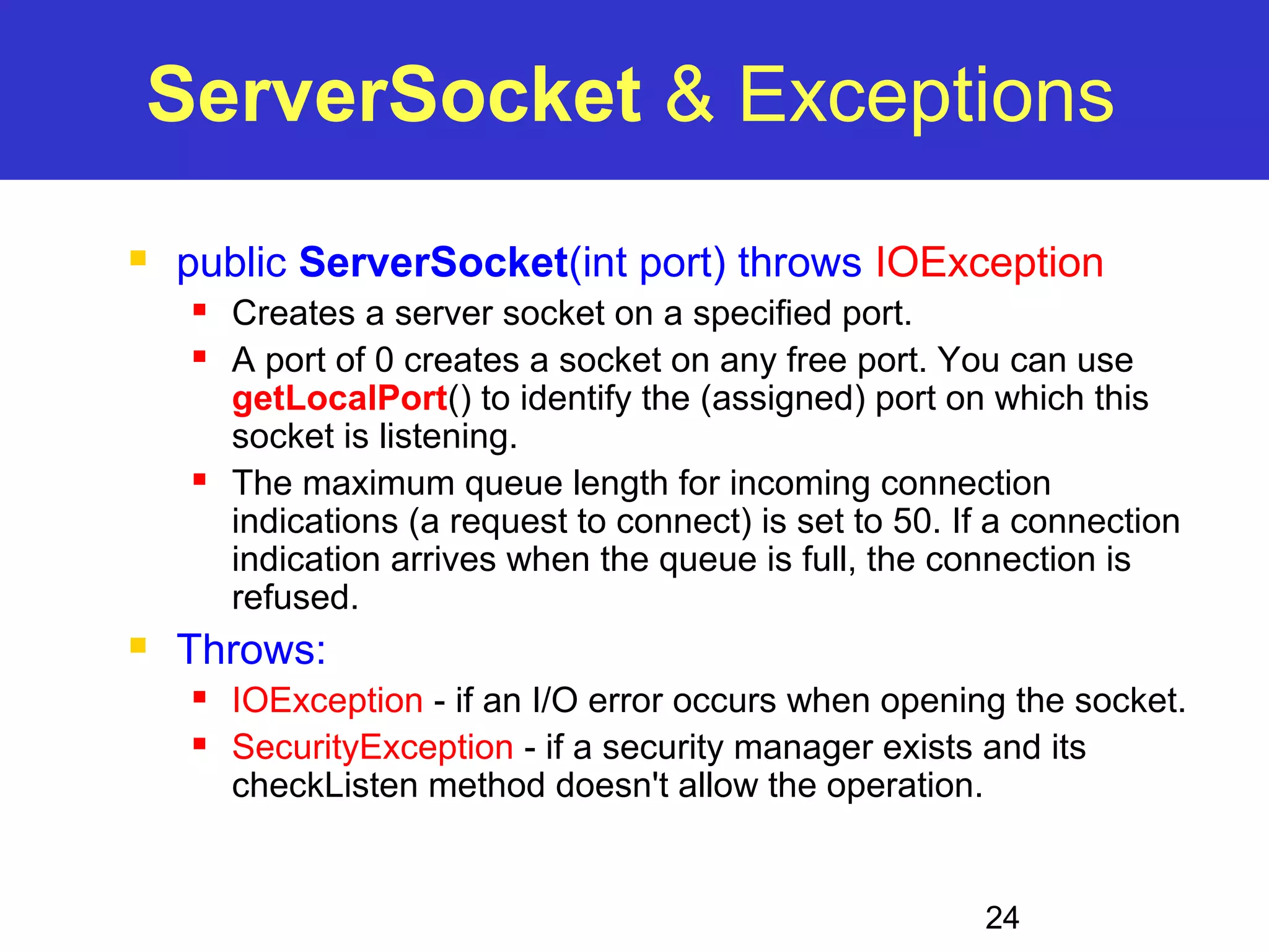 ServerSocket & Exceptions  public ServerSocket(int port) throws IOException  Creates a server socket on a specified port.  A port of 0 creates a socket on any free port. You can use getLocalPort() to identify the (assigned) port on which this socket is listening.  The maximum queue length for incoming connection indications (a request to connect) is set to 50. If a connection indication arrives when the queue is full, the connection is refused. 24  Throws:  IOException - if an I/O error occurs when opening the socket.  SecurityException - if a security manager exists and its checkListen method doesn't allow the operation. 